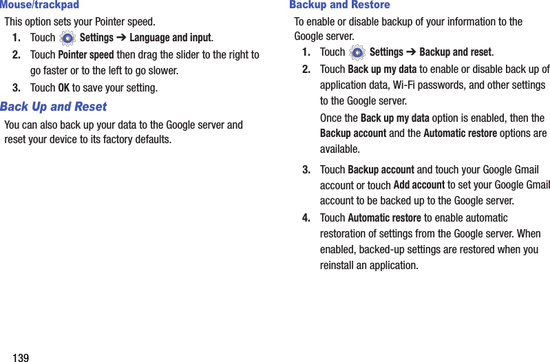 139Mouse/trackpadThis option sets your Pointer speed.1. Touch  Settings ➔ Language and input.2. Touch Pointer speed then drag the slider to the right to go faster or to the left to go slower.3. Touch OK to save your setting.Back Up and ResetYou can also back up your data to the Google server and reset your device to its factory defaults.Backup and RestoreTo enable or disable backup of your information to the Google server.1. Touch  Settings ➔ Backup and reset.2. Touch Back up my data to enable or disable back up of application data, Wi-Fi passwords, and other settings to the Google server.Once the Back up my data option is enabled, then the Backup account and the Automatic restore options are available.3. Touch Backup account and touch your Google Gmail account or touch Add account to set your Google Gmail account to be backed up to the Google server.4. Touch Automatic restore to enable automatic restoration of settings from the Google server. When enabled, backed-up settings are restored when you reinstall an application.