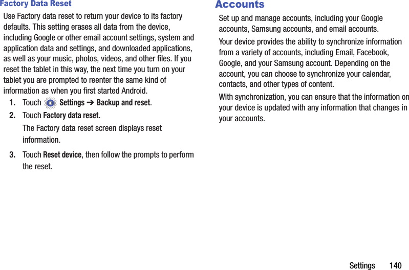 Settings       140Factory Data ResetUse Factory data reset to return your device to its factory defaults. This setting erases all data from the device, including Google or other email account settings, system and application data and settings, and downloaded applications, as well as your music, photos, videos, and other files. If you reset the tablet in this way, the next time you turn on your tablet you are prompted to reenter the same kind of information as when you first started Android.1. Touch  Settings ➔ Backup and reset.2. Touch Factory data reset.The Factory data reset screen displays reset information.3. Touch Reset device, then follow the prompts to perform the reset.AccountsSet up and manage accounts, including your Google accounts, Samsung accounts, and email accounts.Your device provides the ability to synchronize information from a variety of accounts, including Email, Facebook, Google, and your Samsung account. Depending on the account, you can choose to synchronize your calendar, contacts, and other types of content.With synchronization, you can ensure that the information on your device is updated with any information that changes in your accounts.