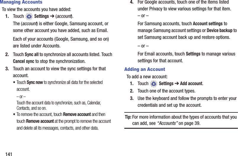141Managing AccountsTo view the accounts you have added:1. Touch  Settings ➔ (account). The (account) is either Google, Samsung account, or some other account you have added, such as Email.Each of your accounts (Google, Samsung, and so on) are listed under Accounts.2. Touch Sync all to synchronize all accounts listed. Touch Cancel sync to stop the synchronization.3. Touch an account to view the sync settings for that account. •Touch Sync now to synchronize all data for the selected account.– or –Touch the account data to synchronize, such as, Calendar, Contacts, and so on.•To remove the account, touch Remove account and then touch Remove account at the prompt to remove the account and delete all its messages, contacts, and other data.4. For Google accounts, touch one of the items listed under Privacy to view various settings for that item.– or –For Samsung accounts, touch Account settings to manage Samsung account settings or Device backup to set Samsung account back up and restore options.– or –For Email accounts, touch Settings to manage various settings for that account.Adding an AccountTo add a new account:1. Touch  Settings ➔ Add account.2. Touch one of the account types.3. Use the keyboard and follow the prompts to enter your credentials and set up the account.Tip: For more information about the types of accounts that you can add, see “Accounts” on page 39.