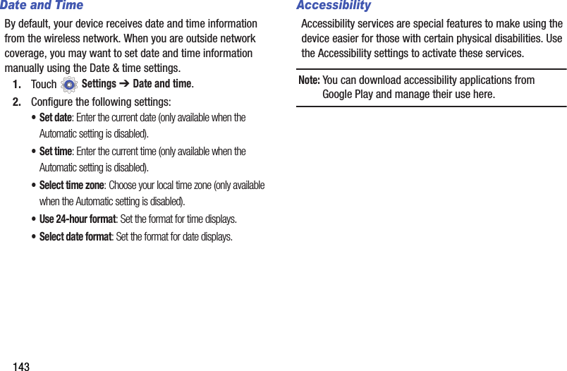 143Date and TimeBy default, your device receives date and time information from the wireless network. When you are outside network coverage, you may want to set date and time information manually using the Date &amp; time settings.1. Touch  Settings ➔ Date and time.2. Configure the following settings:•Set date: Enter the current date (only available when the Automatic setting is disabled).•Set time: Enter the current time (only available when the Automatic setting is disabled).• Select time zone: Choose your local time zone (only available when the Automatic setting is disabled).• Use 24-hour format: Set the format for time displays.• Select date format: Set the format for date displays.AccessibilityAccessibility services are special features to make using the device easier for those with certain physical disabilities. Use the Accessibility settings to activate these services.Note: You can download accessibility applications from Google Play and manage their use here.