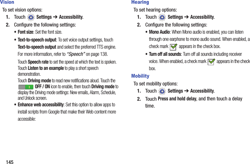 145VisionTo set vision options:1. Touch  Settings ➔ Accessibility.2. Configure the following settings:•Font size: Set the font size.• Text-to-speech output: To set voice output settings, touch Text-to-speech output and select the preferred TTS engine. For more information, refer to “Speech” on page 138.Touch Speech rate to set the speed at which the text is spoken.Touch Listen to an example to play a short speech demonstration.Touch Driving mode to read new notifications aloud. Touch the  OFF / ON icon to enable, then touch Driving mode to display the Driving mode settings: New emails, Alarm, Schedule, and Unlock screen.• Enhance web accessibility: Set this option to allow apps to install scripts from Google that make their Web content more accessible:HearingTo set hearing options:1. Touch  Settings ➔ Accessibility.2. Configure the following settings:•Mono Audio: When Mono audio is enabled, you can listen through one earphone to mono audio sound. When enabled, a check mark   appears in the check box.• Turn off all sounds: Turn off all sounds including receiver voice. When enabled, a check mark   appears in the check box.MobilityTo set mobility options:1. Touch  Settings ➔ Accessibility.2. Touch Press and hold delay, and then touch a delay time.