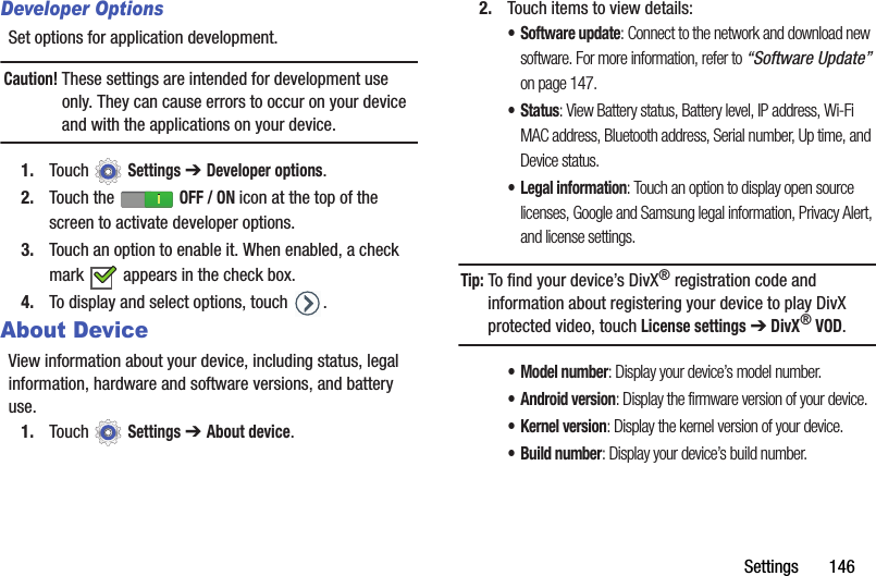 Settings       146Developer OptionsSet options for application development.Caution! These settings are intended for development use only. They can cause errors to occur on your device and with the applications on your device.1. Touch  Settings ➔ Developer options.2. Touch the   OFF / ON icon at the top of the screen to activate developer options.3. Touch an option to enable it. When enabled, a check mark   appears in the check box.4. To display and select options, touch  .About DeviceView information about your device, including status, legal information, hardware and software versions, and battery use.1. Touch  Settings ➔ About device.2. Touch items to view details:• Software update: Connect to the network and download new software. For more information, refer to “Software Update” on page 147.•Status: View Battery status, Battery level, IP address, Wi-Fi MAC address, Bluetooth address, Serial number, Up time, and Device status.• Legal information: Touch an option to display open source licenses, Google and Samsung legal information, Privacy Alert, and license settings.Tip: To find your device’s DivX® registration code and information about registering your device to play DivX protected video, touch License settings ➔ DivX® VOD.• Model number: Display your device’s model number.• Android version: Display the firmware version of your device.•Kernel version: Display the kernel version of your device.• Build number: Display your device’s build number.