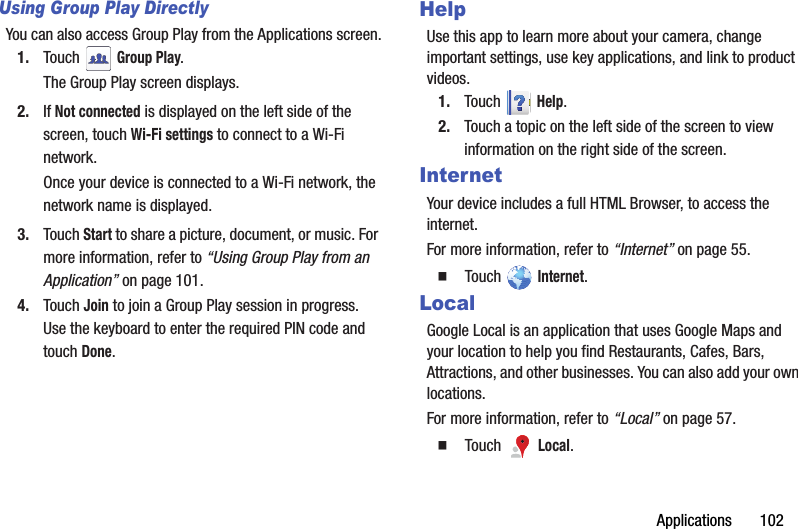 Applications       102Using Group Play DirectlyYou can also access Group Play from the Applications screen.1. Touch  Group Play.The Group Play screen displays.2. If Not connected is displayed on the left side of the screen, touch Wi-Fi settings to connect to a Wi-Fi network.Once your device is connected to a Wi-Fi network, the network name is displayed.3. Touch Start to share a picture, document, or music. For more information, refer to “Using Group Play from an Application” on page 101.4. Touch Join to join a Group Play session in progress. Use the keyboard to enter the required PIN code and touch Done.HelpUse this app to learn more about your camera, change important settings, use key applications, and link to product videos.1. Touch  Help.2. Touch a topic on the left side of the screen to view information on the right side of the screen.InternetYour device includes a full HTML Browser, to access the internet.For more information, refer to “Internet” on page 55.  Touch  Internet.LocalGoogle Local is an application that uses Google Maps and your location to help you find Restaurants, Cafes, Bars, Attractions, and other businesses. You can also add your own locations.For more information, refer to “Local” on page 57.  Touch  Local.
