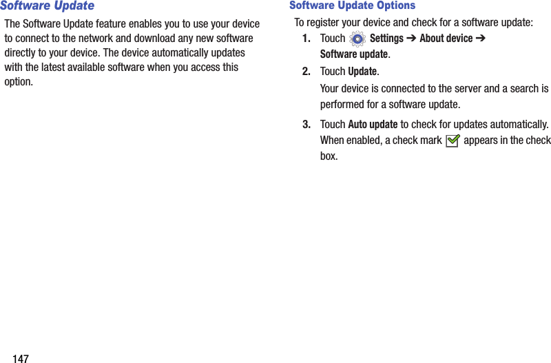 147Software UpdateThe Software Update feature enables you to use your device to connect to the network and download any new software directly to your device. The device automatically updates with the latest available software when you access this option.Software Update OptionsTo register your device and check for a software update:1. Touch  Settings ➔ About device ➔ Software update.2. Touch Update.Your device is connected to the server and a search is performed for a software update.3. Touch Auto update to check for updates automatically. When enabled, a check mark   appears in the check box.