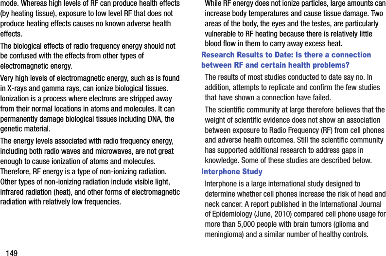 149mode. Whereas high levels of RF can produce health effects (by heating tissue), exposure to low level RF that does not produce heating effects causes no known adverse health effects.The biological effects of radio frequency energy should not be confused with the effects from other types of electromagnetic energy.Very high levels of electromagnetic energy, such as is found in X-rays and gamma rays, can ionize biological tissues. Ionization is a process where electrons are stripped away from their normal locations in atoms and molecules. It can permanently damage biological tissues including DNA, the genetic material.The energy levels associated with radio frequency energy, including both radio waves and microwaves, are not great enough to cause ionization of atoms and molecules. Therefore, RF energy is a type of non-ionizing radiation. Other types of non-ionizing radiation include visible light, infrared radiation (heat), and other forms of electromagnetic radiation with relatively low frequencies.While RF energy does not ionize particles, large amounts can increase body temperatures and cause tissue damage. Two areas of the body, the eyes and the testes, are particularly vulnerable to RF heating because there is relatively little blood flow in them to carry away excess heat.Research Results to Date: Is there a connection between RF and certain health problems?The results of most studies conducted to date say no. In addition, attempts to replicate and confirm the few studies that have shown a connection have failed.The scientific community at large therefore believes that the weight of scientific evidence does not show an association between exposure to Radio Frequency (RF) from cell phones and adverse health outcomes. Still the scientific community has supported additional research to address gaps in knowledge. Some of these studies are described below.Interphone StudyInterphone is a large international study designed to determine whether cell phones increase the risk of head and neck cancer. A report published in the International Journal of Epidemiology (June, 2010) compared cell phone usage for more than 5,000 people with brain tumors (glioma and meningioma) and a similar number of healthy controls.