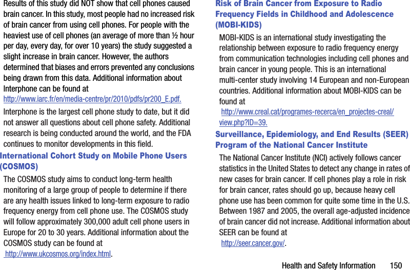 Health and Safety Information       150Results of this study did NOT show that cell phones caused brain cancer. In this study, most people had no increased risk of brain cancer from using cell phones. For people with the heaviest use of cell phones (an average of more than ½ hour per day, every day, for over 10 years) the study suggested a slight increase in brain cancer. However, the authors determined that biases and errors prevented any conclusions being drawn from this data. Additional information about Interphone can be found at http://www.iarc.fr/en/media-centre/pr/2010/pdfs/pr200_E.pdf.Interphone is the largest cell phone study to date, but it did not answer all questions about cell phone safety. Additional research is being conducted around the world, and the FDA continues to monitor developments in this field.International Cohort Study on Mobile Phone Users (COSMOS)The COSMOS study aims to conduct long-term health monitoring of a large group of people to determine if there are any health issues linked to long-term exposure to radio frequency energy from cell phone use. The COSMOS study will follow approximately 300,000 adult cell phone users in Europe for 20 to 30 years. Additional information about the COSMOS study can be found at http://www.ukcosmos.org/index.html.Risk of Brain Cancer from Exposure to Radio Frequency Fields in Childhood and Adolescence (MOBI-KIDS)MOBI-KIDS is an international study investigating the relationship between exposure to radio frequency energy from communication technologies including cell phones and brain cancer in young people. This is an international multi-center study involving 14 European and non-European countries. Additional information about MOBI-KIDS can be found at http://www.creal.cat/programes-recerca/en_projectes-creal/view.php?ID=39.Surveillance, Epidemiology, and End Results (SEER) Program of the National Cancer InstituteThe National Cancer Institute (NCI) actively follows cancer statistics in the United States to detect any change in rates of new cases for brain cancer. If cell phones play a role in risk for brain cancer, rates should go up, because heavy cell phone use has been common for quite some time in the U.S. Between 1987 and 2005, the overall age-adjusted incidence of brain cancer did not increase. Additional information about SEER can be found at  http://seer.cancer.gov/.