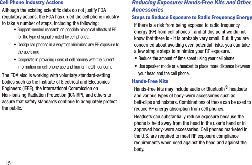 151Cell Phone Industry ActionsAlthough the existing scientific data do not justify FDA regulatory actions, the FDA has urged the cell phone industry to take a number of steps, including the following:•Support-needed research on possible biological effects of RF for the type of signal emitted by cell phones;•Design cell phones in a way that minimizes any RF exposure to the user; and•Cooperate in providing users of cell phones with the current information on cell phone use and human health concerns.The FDA also is working with voluntary standard-setting bodies such as the Institute of Electrical and Electronics Engineers (IEEE), the International Commission on Non-Ionizing Radiation Protection (ICNIRP), and others to assure that safety standards continue to adequately protect the public.Reducing Exposure: Hands-Free Kits and Other AccessoriesSteps to Reduce Exposure to Radio Frequency EnergyIf there is a risk from being exposed to radio frequency energy (RF) from cell phones - and at this point we do not know that there is - it is probably very small. But, if you are concerned about avoiding even potential risks, you can take a few simple steps to minimize your RF exposure.• Reduce the amount of time spent using your cell phone;• Use speaker mode or a headset to place more distance between your head and the cell phone.Hands-Free KitsHands-free kits may include audio or Bluetooth® headsets and various types of body-worn accessories such as belt-clips and holsters. Combinations of these can be used to reduce RF energy absorption from cell phones.Headsets can substantially reduce exposure because the phone is held away from the head in the user&apos;s hand or in approved body-worn accessories. Cell phones marketed in the U.S. are required to meet RF exposure compliance requirements when used against the head and against the body.