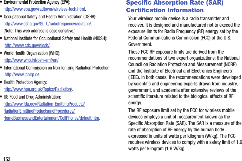 153• Environmental Protection Agency (EPA):http://www.epa.gov/radtown/wireless-tech.html.• Occupational Safety and Health Administration (OSHA): http://www.osha.gov/SLTC/radiofrequencyradiation/. (Note: This web address is case sensitive.)• National Institute for Occupational Safety and Health (NIOSH): http://www.cdc.gov/niosh/.• World Health Organization (WHO): http://www.who.int/peh-emf/en/.• International Commission on Non-Ionizing Radiation Protection: http://www.icnirp.de.• Health Protection Agency: http://www.hpa.org.uk/Topics/Radiation/.• US Food and Drug Administration: http://www.fda.gov/Radiation-EmittingProducts/RadiationEmittingProductsandProcedures/HomeBusinessandEntertainment/CellPhones/default.htm.Specific Absorption Rate (SAR) Certification InformationYour wireless mobile device is a radio transmitter and receiver. It is designed and manufactured not to exceed the exposure limits for Radio Frequency (RF) energy set by the Federal Communications Commission (FCC) of the U.S. Government.These FCC RF exposure limits are derived from the recommendations of two expert organizations: the National Council on Radiation Protection and Measurement (NCRP) and the Institute of Electrical and Electronics Engineers (IEEE). In both cases, the recommendations were developed by scientific and engineering experts drawn from industry, government, and academia after extensive reviews of the scientific literature related to the biological effects of RF energy.The RF exposure limit set by the FCC for wireless mobile devices employs a unit of measurement known as the Specific Absorption Rate (SAR). The SAR is a measure of the rate of absorption of RF energy by the human body expressed in units of watts per kilogram (W/kg). The FCC requires wireless devices to comply with a safety limit of 1.6 watts per kilogram (1.6 W/kg).
