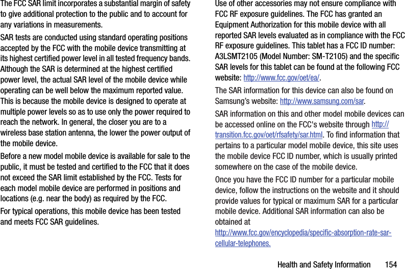Health and Safety Information       154The FCC SAR limit incorporates a substantial margin of safety to give additional protection to the public and to account for any variations in measurements.SAR tests are conducted using standard operating positions accepted by the FCC with the mobile device transmitting at its highest certified power level in all tested frequency bands. Although the SAR is determined at the highest certified power level, the actual SAR level of the mobile device while operating can be well below the maximum reported value. This is because the mobile device is designed to operate at multiple power levels so as to use only the power required to reach the network. In general, the closer you are to a wireless base station antenna, the lower the power output of the mobile device.Before a new model mobile device is available for sale to the public, it must be tested and certified to the FCC that it does not exceed the SAR limit established by the FCC. Tests for each model mobile device are performed in positions and locations (e.g. near the body) as required by the FCC.For typical operations, this mobile device has been tested and meets FCC SAR guidelines.Use of other accessories may not ensure compliance with FCC RF exposure guidelines. The FCC has granted an Equipment Authorization for this mobile device with all reported SAR levels evaluated as in compliance with the FCC RF exposure guidelines. This tablet has a FCC ID number: A3LSMT2105 (Model Number: SM-T2105) and the specific SAR levels for this tablet can be found at the following FCC website: http://www.fcc.gov/oet/ea/.The SAR information for this device can also be found on Samsung’s website: http://www.samsung.com/sar. SAR information on this and other model mobile devices can be accessed online on the FCC&apos;s website through http://transition.fcc.gov/oet/rfsafety/sar.html. To find information that pertains to a particular model mobile device, this site uses the mobile device FCC ID number, which is usually printed somewhere on the case of the mobile device. Once you have the FCC ID number for a particular mobile device, follow the instructions on the website and it should provide values for typical or maximum SAR for a particular mobile device. Additional SAR information can also be obtained at http://www.fcc.gov/encyclopedia/specific-absorption-rate-sar-cellular-telephones.