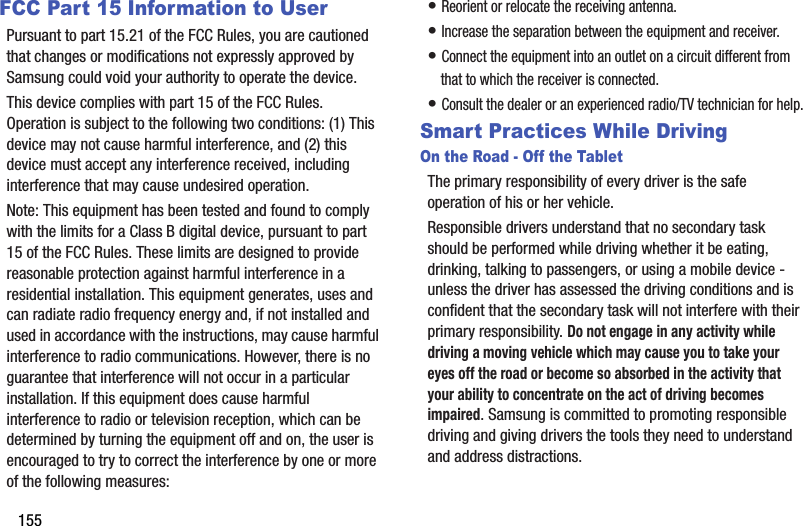 155FCC Part 15 Information to UserPursuant to part 15.21 of the FCC Rules, you are cautioned that changes or modifications not expressly approved by Samsung could void your authority to operate the device.This device complies with part 15 of the FCC Rules. Operation is subject to the following two conditions: (1) This device may not cause harmful interference, and (2) this device must accept any interference received, including interference that may cause undesired operation.Note: This equipment has been tested and found to comply with the limits for a Class B digital device, pursuant to part 15 of the FCC Rules. These limits are designed to provide reasonable protection against harmful interference in a residential installation. This equipment generates, uses and can radiate radio frequency energy and, if not installed and used in accordance with the instructions, may cause harmful interference to radio communications. However, there is no guarantee that interference will not occur in a particular installation. If this equipment does cause harmful interference to radio or television reception, which can be determined by turning the equipment off and on, the user is encouraged to try to correct the interference by one or more of the following measures:• Reorient or relocate the receiving antenna.• Increase the separation between the equipment and receiver.• Connect the equipment into an outlet on a circuit different from that to which the receiver is connected.• Consult the dealer or an experienced radio/TV technician for help.Smart Practices While DrivingOn the Road - Off the TabletThe primary responsibility of every driver is the safe operation of his or her vehicle.Responsible drivers understand that no secondary task should be performed while driving whether it be eating, drinking, talking to passengers, or using a mobile device - unless the driver has assessed the driving conditions and is confident that the secondary task will not interfere with their primary responsibility. Do not engage in any activity while driving a moving vehicle which may cause you to take your eyes off the road or become so absorbed in the activity that your ability to concentrate on the act of driving becomes impaired. Samsung is committed to promoting responsible driving and giving drivers the tools they need to understand and address distractions.