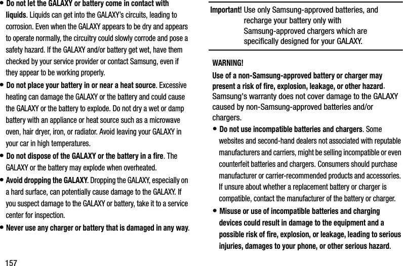 157• Do not let the GALAXY or battery come in contact with liquids. Liquids can get into the GALAXY’s circuits, leading to corrosion. Even when the GALAXY appears to be dry and appears to operate normally, the circuitry could slowly corrode and pose a safety hazard. If the GALAXY and/or battery get wet, have them checked by your service provider or contact Samsung, even if they appear to be working properly.• Do not place your battery in or near a heat source. Excessive heating can damage the GALAXY or the battery and could cause the GALAXY or the battery to explode. Do not dry a wet or damp battery with an appliance or heat source such as a microwave oven, hair dryer, iron, or radiator. Avoid leaving your GALAXY in your car in high temperatures.• Do not dispose of the GALAXY or the battery in a fire. The GALAXY or the battery may explode when overheated.• Avoid dropping the GALAXY. Dropping the GALAXY, especially on a hard surface, can potentially cause damage to the GALAXY. If you suspect damage to the GALAXY or battery, take it to a service center for inspection.• Never use any charger or battery that is damaged in any way.Important! Use only Samsung-approved batteries, and recharge your battery only with Samsung-approved chargers which are specifically designed for your GALAXY.WARNING!Use of a non-Samsung-approved battery or charger may present a risk of fire, explosion, leakage, or other hazard. Samsung&apos;s warranty does not cover damage to the GALAXY caused by non-Samsung-approved batteries and/or chargers.• Do not use incompatible batteries and chargers. Some websites and second-hand dealers not associated with reputable manufacturers and carriers, might be selling incompatible or even counterfeit batteries and chargers. Consumers should purchase manufacturer or carrier-recommended products and accessories. If unsure about whether a replacement battery or charger is compatible, contact the manufacturer of the battery or charger.• Misuse or use of incompatible batteries and charging devices could result in damage to the equipment and a possible risk of fire, explosion, or leakage, leading to serious injuries, damages to your phone, or other serious hazard.