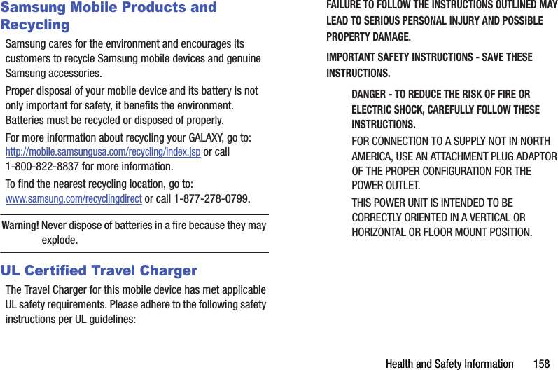 Health and Safety Information       158Samsung Mobile Products and RecyclingSamsung cares for the environment and encourages its customers to recycle Samsung mobile devices and genuine Samsung accessories.Proper disposal of your mobile device and its battery is not only important for safety, it benefits the environment. Batteries must be recycled or disposed of properly.For more information about recycling your GALAXY, go to: http://mobile.samsungusa.com/recycling/index.jsp or call1-800-822-8837 for more information.To find the nearest recycling location, go to:www.samsung.com/recyclingdirect or call 1-877-278-0799.Warning! Never dispose of batteries in a fire because they may explode.UL Certified Travel ChargerThe Travel Charger for this mobile device has met applicable UL safety requirements. Please adhere to the following safety instructions per UL guidelines:FAILURE TO FOLLOW THE INSTRUCTIONS OUTLINED MAY LEAD TO SERIOUS PERSONAL INJURY AND POSSIBLE PROPERTY DAMAGE.IMPORTANT SAFETY INSTRUCTIONS - SAVE THESE INSTRUCTIONS.DANGER - TO REDUCE THE RISK OF FIRE OR ELECTRIC SHOCK, CAREFULLY FOLLOW THESE INSTRUCTIONS.FOR CONNECTION TO A SUPPLY NOT IN NORTH AMERICA, USE AN ATTACHMENT PLUG ADAPTOR OF THE PROPER CONFIGURATION FOR THE POWER OUTLET.THIS POWER UNIT IS INTENDED TO BE CORRECTLY ORIENTED IN A VERTICAL OR HORIZONTAL OR FLOOR MOUNT POSITION.