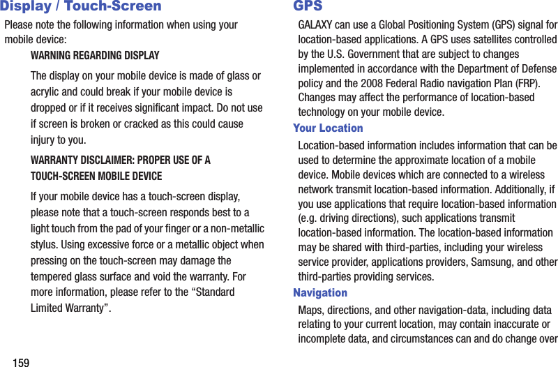 159Display / Touch-ScreenPlease note the following information when using your mobile device:WARNING REGARDING DISPLAYThe display on your mobile device is made of glass or acrylic and could break if your mobile device is dropped or if it receives significant impact. Do not use if screen is broken or cracked as this could cause injury to you.WARRANTY DISCLAIMER: PROPER USE OF A TOUCH-SCREEN MOBILE DEVICEIf your mobile device has a touch-screen display, please note that a touch-screen responds best to a light touch from the pad of your finger or a non-metallic stylus. Using excessive force or a metallic object when pressing on the touch-screen may damage the tempered glass surface and void the warranty. For more information, please refer to the “Standard Limited Warranty”.GPSGALAXY can use a Global Positioning System (GPS) signal for location-based applications. A GPS uses satellites controlled by the U.S. Government that are subject to changes implemented in accordance with the Department of Defense policy and the 2008 Federal Radio navigation Plan (FRP). Changes may affect the performance of location-based technology on your mobile device.Your LocationLocation-based information includes information that can be used to determine the approximate location of a mobile device. Mobile devices which are connected to a wireless network transmit location-based information. Additionally, if you use applications that require location-based information (e.g. driving directions), such applications transmit location-based information. The location-based information may be shared with third-parties, including your wireless service provider, applications providers, Samsung, and other third-parties providing services.NavigationMaps, directions, and other navigation-data, including data relating to your current location, may contain inaccurate or incomplete data, and circumstances can and do change over 