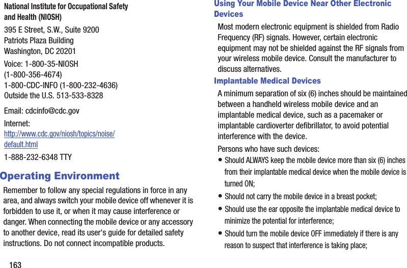 163Operating EnvironmentRemember to follow any special regulations in force in any area, and always switch your mobile device off whenever it is forbidden to use it, or when it may cause interference or danger. When connecting the mobile device or any accessory to another device, read its user&apos;s guide for detailed safety instructions. Do not connect incompatible products.Using Your Mobile Device Near Other Electronic DevicesMost modern electronic equipment is shielded from Radio Frequency (RF) signals. However, certain electronic equipment may not be shielded against the RF signals from your wireless mobile device. Consult the manufacturer to discuss alternatives.Implantable Medical DevicesA minimum separation of six (6) inches should be maintained between a handheld wireless mobile device and an implantable medical device, such as a pacemaker or implantable cardioverter defibrillator, to avoid potential interference with the device.Persons who have such devices:• Should ALWAYS keep the mobile device more than six (6) inches from their implantable medical device when the mobile device is turned ON;• Should not carry the mobile device in a breast pocket;• Should use the ear opposite the implantable medical device to minimize the potential for interference;• Should turn the mobile device OFF immediately if there is any reason to suspect that interference is taking place;National Institute for Occupational Safety and Health (NIOSH)395 E Street, S.W., Suite 9200Patriots Plaza BuildingWashington, DC 20201Voice: 1-800-35-NIOSH (1-800-356-4674)1-800-CDC-INFO (1-800-232-4636)Outside the U.S. 513-533-8328Email: cdcinfo@cdc.govInternet:http://www.cdc.gov/niosh/topics/noise/default.html1-888-232-6348 TTY