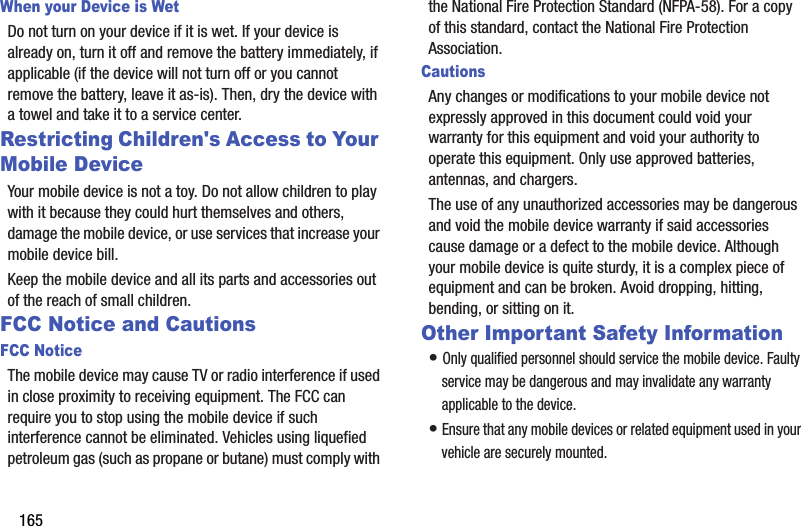 165When your Device is WetDo not turn on your device if it is wet. If your device is already on, turn it off and remove the battery immediately, if applicable (if the device will not turn off or you cannot remove the battery, leave it as-is). Then, dry the device with a towel and take it to a service center.Restricting Children&apos;s Access to Your Mobile DeviceYour mobile device is not a toy. Do not allow children to play with it because they could hurt themselves and others, damage the mobile device, or use services that increase your mobile device bill.Keep the mobile device and all its parts and accessories out of the reach of small children.FCC Notice and CautionsFCC NoticeThe mobile device may cause TV or radio interference if used in close proximity to receiving equipment. The FCC can require you to stop using the mobile device if such interference cannot be eliminated. Vehicles using liquefied petroleum gas (such as propane or butane) must comply with the National Fire Protection Standard (NFPA-58). For a copy of this standard, contact the National Fire Protection Association.CautionsAny changes or modifications to your mobile device not expressly approved in this document could void your warranty for this equipment and void your authority to operate this equipment. Only use approved batteries, antennas, and chargers. The use of any unauthorized accessories may be dangerous and void the mobile device warranty if said accessories cause damage or a defect to the mobile device. Although your mobile device is quite sturdy, it is a complex piece of equipment and can be broken. Avoid dropping, hitting, bending, or sitting on it.Other Important Safety Information• Only qualified personnel should service the mobile device. Faulty service may be dangerous and may invalidate any warranty applicable to the device.• Ensure that any mobile devices or related equipment used in your vehicle are securely mounted.