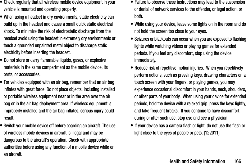 Health and Safety Information       166• Check regularly that all wireless mobile device equipment in your vehicle is mounted and operating properly.• When using a headset in dry environments, static electricity can build up in the headset and cause a small quick static electrical shock. To minimize the risk of electrostatic discharge from the headset avoid using the headset in extremely dry environments or touch a grounded unpainted metal object to discharge static electricity before inserting the headset.• Do not store or carry flammable liquids, gases, or explosive materials in the same compartment as the mobile device, its parts, or accessories.• For vehicles equipped with an air bag, remember that an air bag inflates with great force. Do not place objects, including installed or portable wireless equipment near or in the area over the air bag or in the air bag deployment area. If wireless equipment is improperly installed and the air bag inflates, serious injury could result.• Switch your mobile device off before boarding an aircraft. The use of wireless mobile devices in aircraft is illegal and may be dangerous to the aircraft&apos;s operation. Check with appropriate authorities before using any function of a mobile device while on an aircraft.• Failure to observe these instructions may lead to the suspension or denial of network services to the offender, or legal action, or both.• While using your device, leave some lights on in the room and do not hold the screen too close to your eyes.• Seizures or blackouts can occur when you are exposed to flashing lights while watching videos or playing games for extended periods. If you feel any discomfort, stop using the device immediately.• Reduce risk of repetitive motion injuries.  When you repetitively perform actions, such as pressing keys, drawing characters on a touch screen with your fingers, or playing games, you may experience occasional discomfort in your hands, neck, shoulders, or other parts of your body.  When using your device for extended periods, hold the device with a relaxed grip, press the keys lightly, and take frequent breaks.  If you continue to have discomfort during or after such use, stop use and see a physician.• If your device has a camera flash or light, do not use the flash or light close to the eyes of people or pets. [122011]