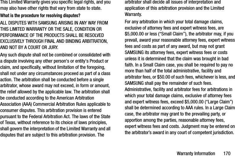 Warranty Information       170This Limited Warranty gives you specific legal rights, and you may also have other rights that vary from state to state.What is the procedure for resolving disputes?ALL DISPUTES WITH SAMSUNG ARISING IN ANY WAY FROM THIS LIMITED WARRANTY OR THE SALE, CONDITION OR PERFORMANCE OF THE PRODUCTS SHALL BE RESOLVED EXCLUSIVELY THROUGH FINAL AND BINDING ARBITRATION, AND NOT BY A COURT OR JURY. Any such dispute shall not be combined or consolidated with a dispute involving any other person&apos;s or entity&apos;s Product or claim, and specifically, without limitation of the foregoing, shall not under any circumstances proceed as part of a class action. The arbitration shall be conducted before a single arbitrator, whose award may not exceed, in form or amount, the relief allowed by the applicable law. The arbitration shall be conducted according to the American Arbitration Association (AAA) Commercial Arbitration Rules applicable to consumer disputes. This arbitration provision is entered pursuant to the Federal Arbitration Act. The laws of the State of Texas, without reference to its choice of laws principles, shall govern the interpretation of the Limited Warranty and all disputes that are subject to this arbitration provision. The arbitrator shall decide all issues of interpretation and application of this arbitration provision and the Limited Warranty.For any arbitration in which your total damage claims, exclusive of attorney fees and expert witness fees, are $5,000.00 or less (“Small Claim”), the arbitrator may, if you prevail, award your reasonable attorney fees, expert witness fees and costs as part of any award, but may not grant SAMSUNG its attorney fees, expert witness fees or costs unless it is determined that the claim was brought in bad faith. In a Small Claim case, you shall be required to pay no more than half of the total administrative, facility and arbitrator fees, or $50.00 of such fees, whichever is less, and SAMSUNG shall pay the remainder of such fees. Administrative, facility and arbitrator fees for arbitrations in which your total damage claims, exclusive of attorney fees and expert witness fees, exceed $5,000.00 (“Large Claim”) shall be determined according to AAA rules. In a Large Claim case, the arbitrator may grant to the prevailing party, or apportion among the parties, reasonable attorney fees, expert witness fees and costs. Judgment may be entered on the arbitrator’s award in any court of competent jurisdiction.