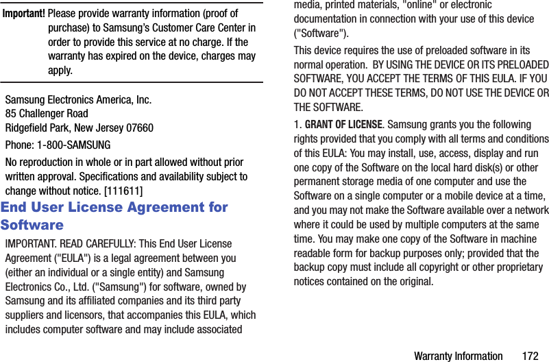 Warranty Information       172Important! Please provide warranty information (proof of purchase) to Samsung’s Customer Care Center in order to provide this service at no charge. If the warranty has expired on the device, charges may apply.Samsung Electronics America, Inc.85 Challenger RoadRidgefield Park, New Jersey 07660Phone: 1-800-SAMSUNGNo reproduction in whole or in part allowed without prior written approval. Specifications and availability subject to change without notice. [111611]End User License Agreement for SoftwareIMPORTANT. READ CAREFULLY: This End User License Agreement (&quot;EULA&quot;) is a legal agreement between you (either an individual or a single entity) and Samsung Electronics Co., Ltd. (&quot;Samsung&quot;) for software, owned by Samsung and its affiliated companies and its third party suppliers and licensors, that accompanies this EULA, which includes computer software and may include associated media, printed materials, &quot;online&quot; or electronic documentation in connection with your use of this device (&quot;Software&quot;). This device requires the use of preloaded software in its normal operation.  BY USING THE DEVICE OR ITS PRELOADED SOFTWARE, YOU ACCEPT THE TERMS OF THIS EULA. IF YOU DO NOT ACCEPT THESE TERMS, DO NOT USE THE DEVICE OR THE SOFTWARE. 1. GRANT OF LICENSE. Samsung grants you the following rights provided that you comply with all terms and conditions of this EULA: You may install, use, access, display and run one copy of the Software on the local hard disk(s) or other permanent storage media of one computer and use the Software on a single computer or a mobile device at a time, and you may not make the Software available over a network where it could be used by multiple computers at the same time. You may make one copy of the Software in machine readable form for backup purposes only; provided that the backup copy must include all copyright or other proprietary notices contained on the original.
