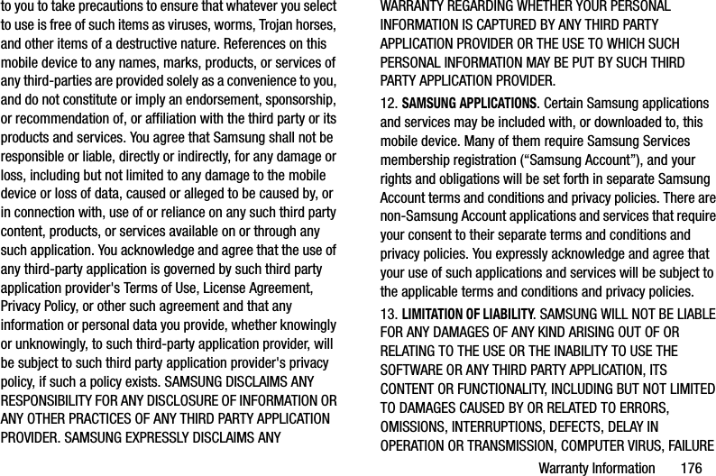 Warranty Information       176to you to take precautions to ensure that whatever you select to use is free of such items as viruses, worms, Trojan horses, and other items of a destructive nature. References on this mobile device to any names, marks, products, or services of any third-parties are provided solely as a convenience to you, and do not constitute or imply an endorsement, sponsorship, or recommendation of, or affiliation with the third party or its products and services. You agree that Samsung shall not be responsible or liable, directly or indirectly, for any damage or loss, including but not limited to any damage to the mobile device or loss of data, caused or alleged to be caused by, or in connection with, use of or reliance on any such third party content, products, or services available on or through any such application. You acknowledge and agree that the use of any third-party application is governed by such third party application provider&apos;s Terms of Use, License Agreement, Privacy Policy, or other such agreement and that any information or personal data you provide, whether knowingly or unknowingly, to such third-party application provider, will be subject to such third party application provider&apos;s privacy policy, if such a policy exists. SAMSUNG DISCLAIMS ANY RESPONSIBILITY FOR ANY DISCLOSURE OF INFORMATION OR ANY OTHER PRACTICES OF ANY THIRD PARTY APPLICATION PROVIDER. SAMSUNG EXPRESSLY DISCLAIMS ANY WARRANTY REGARDING WHETHER YOUR PERSONAL INFORMATION IS CAPTURED BY ANY THIRD PARTY APPLICATION PROVIDER OR THE USE TO WHICH SUCH PERSONAL INFORMATION MAY BE PUT BY SUCH THIRD PARTY APPLICATION PROVIDER.12. SAMSUNG APPLICATIONS. Certain Samsung applications and services may be included with, or downloaded to, this mobile device. Many of them require Samsung Services membership registration (“Samsung Account”), and your rights and obligations will be set forth in separate Samsung Account terms and conditions and privacy policies. There are non-Samsung Account applications and services that require your consent to their separate terms and conditions and privacy policies. You expressly acknowledge and agree that your use of such applications and services will be subject to the applicable terms and conditions and privacy policies.13. LIMITATION OF LIABILITY. SAMSUNG WILL NOT BE LIABLE FOR ANY DAMAGES OF ANY KIND ARISING OUT OF OR RELATING TO THE USE OR THE INABILITY TO USE THE SOFTWARE OR ANY THIRD PARTY APPLICATION, ITS CONTENT OR FUNCTIONALITY, INCLUDING BUT NOT LIMITED TO DAMAGES CAUSED BY OR RELATED TO ERRORS, OMISSIONS, INTERRUPTIONS, DEFECTS, DELAY IN OPERATION OR TRANSMISSION, COMPUTER VIRUS, FAILURE 