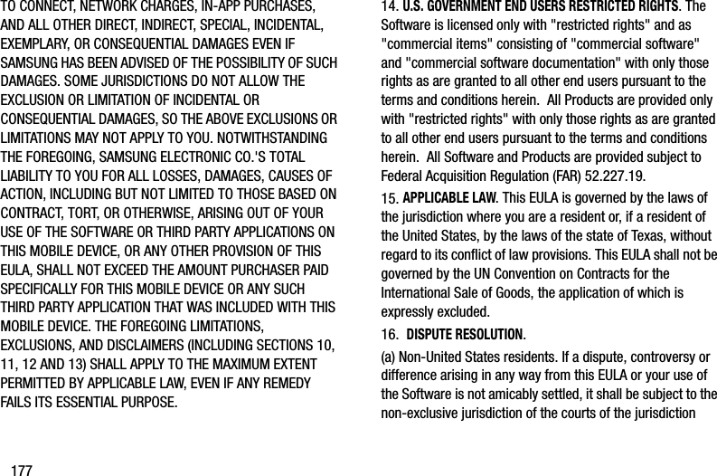 177TO CONNECT, NETWORK CHARGES, IN-APP PURCHASES, AND ALL OTHER DIRECT, INDIRECT, SPECIAL, INCIDENTAL, EXEMPLARY, OR CONSEQUENTIAL DAMAGES EVEN IF SAMSUNG HAS BEEN ADVISED OF THE POSSIBILITY OF SUCH DAMAGES. SOME JURISDICTIONS DO NOT ALLOW THE EXCLUSION OR LIMITATION OF INCIDENTAL OR CONSEQUENTIAL DAMAGES, SO THE ABOVE EXCLUSIONS OR LIMITATIONS MAY NOT APPLY TO YOU. NOTWITHSTANDING THE FOREGOING, SAMSUNG ELECTRONIC CO.&apos;S TOTAL LIABILITY TO YOU FOR ALL LOSSES, DAMAGES, CAUSES OF ACTION, INCLUDING BUT NOT LIMITED TO THOSE BASED ON CONTRACT, TORT, OR OTHERWISE, ARISING OUT OF YOUR USE OF THE SOFTWARE OR THIRD PARTY APPLICATIONS ON THIS MOBILE DEVICE, OR ANY OTHER PROVISION OF THIS EULA, SHALL NOT EXCEED THE AMOUNT PURCHASER PAID SPECIFICALLY FOR THIS MOBILE DEVICE OR ANY SUCH THIRD PARTY APPLICATION THAT WAS INCLUDED WITH THIS MOBILE DEVICE. THE FOREGOING LIMITATIONS, EXCLUSIONS, AND DISCLAIMERS (INCLUDING SECTIONS 10, 11, 12 AND 13) SHALL APPLY TO THE MAXIMUM EXTENT PERMITTED BY APPLICABLE LAW, EVEN IF ANY REMEDY FAILS ITS ESSENTIAL PURPOSE.14. U.S. GOVERNMENT END USERS RESTRICTED RIGHTS. The Software is licensed only with &quot;restricted rights&quot; and as &quot;commercial items&quot; consisting of &quot;commercial software&quot; and &quot;commercial software documentation&quot; with only those rights as are granted to all other end users pursuant to the terms and conditions herein.  All Products are provided only with &quot;restricted rights&quot; with only those rights as are granted to all other end users pursuant to the terms and conditions herein.  All Software and Products are provided subject to Federal Acquisition Regulation (FAR) 52.227.19.  15. APPLICABLE LAW. This EULA is governed by the laws of the jurisdiction where you are a resident or, if a resident of the United States, by the laws of the state of Texas, without regard to its conflict of law provisions. This EULA shall not be governed by the UN Convention on Contracts for the International Sale of Goods, the application of which is expressly excluded. 16.  DISPUTE RESOLUTION.  (a) Non-United States residents. If a dispute, controversy or difference arising in any way from this EULA or your use of the Software is not amicably settled, it shall be subject to the non-exclusive jurisdiction of the courts of the jurisdiction 
