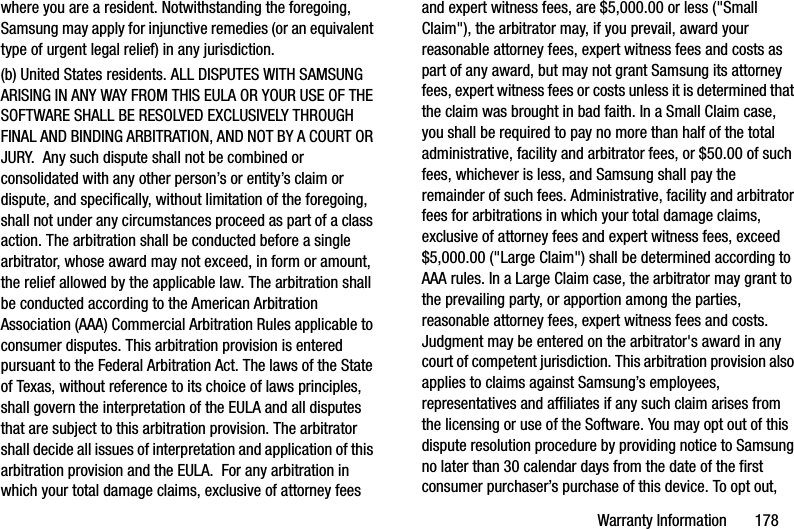 Warranty Information       178where you are a resident. Notwithstanding the foregoing, Samsung may apply for injunctive remedies (or an equivalent type of urgent legal relief) in any jurisdiction.(b) United States residents. ALL DISPUTES WITH SAMSUNG ARISING IN ANY WAY FROM THIS EULA OR YOUR USE OF THE SOFTWARE SHALL BE RESOLVED EXCLUSIVELY THROUGH FINAL AND BINDING ARBITRATION, AND NOT BY A COURT OR JURY.  Any such dispute shall not be combined or consolidated with any other person’s or entity’s claim or dispute, and specifically, without limitation of the foregoing, shall not under any circumstances proceed as part of a class action. The arbitration shall be conducted before a single arbitrator, whose award may not exceed, in form or amount, the relief allowed by the applicable law. The arbitration shall be conducted according to the American Arbitration Association (AAA) Commercial Arbitration Rules applicable to consumer disputes. This arbitration provision is entered pursuant to the Federal Arbitration Act. The laws of the State of Texas, without reference to its choice of laws principles, shall govern the interpretation of the EULA and all disputes that are subject to this arbitration provision. The arbitrator shall decide all issues of interpretation and application of this arbitration provision and the EULA.  For any arbitration in which your total damage claims, exclusive of attorney fees and expert witness fees, are $5,000.00 or less (&quot;Small Claim&quot;), the arbitrator may, if you prevail, award your reasonable attorney fees, expert witness fees and costs as part of any award, but may not grant Samsung its attorney fees, expert witness fees or costs unless it is determined that the claim was brought in bad faith. In a Small Claim case, you shall be required to pay no more than half of the total administrative, facility and arbitrator fees, or $50.00 of such fees, whichever is less, and Samsung shall pay the remainder of such fees. Administrative, facility and arbitrator fees for arbitrations in which your total damage claims, exclusive of attorney fees and expert witness fees, exceed $5,000.00 (&quot;Large Claim&quot;) shall be determined according to AAA rules. In a Large Claim case, the arbitrator may grant to the prevailing party, or apportion among the parties, reasonable attorney fees, expert witness fees and costs. Judgment may be entered on the arbitrator&apos;s award in any court of competent jurisdiction. This arbitration provision also applies to claims against Samsung’s employees, representatives and affiliates if any such claim arises from the licensing or use of the Software. You may opt out of this dispute resolution procedure by providing notice to Samsung no later than 30 calendar days from the date of the first consumer purchaser’s purchase of this device. To opt out, 