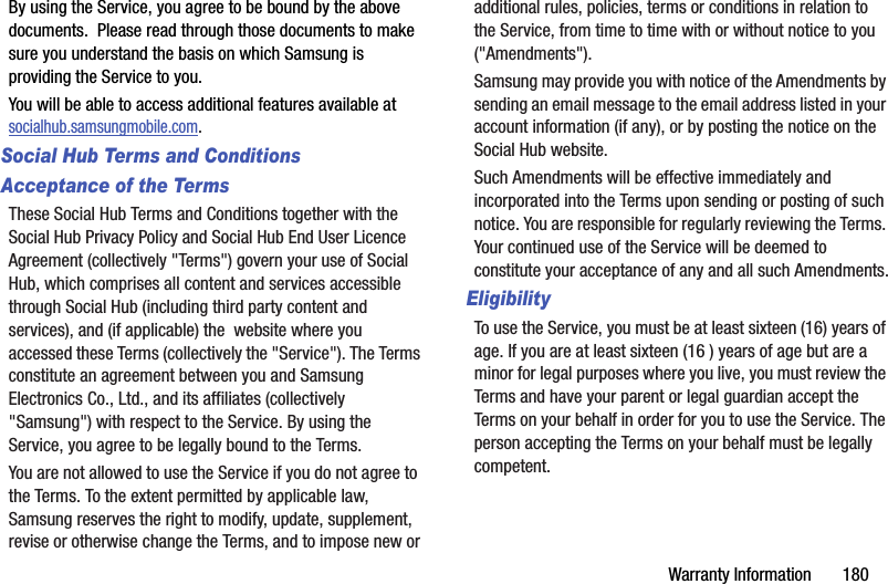 Warranty Information       180By using the Service, you agree to be bound by the above documents.  Please read through those documents to make sure you understand the basis on which Samsung is providing the Service to you. You will be able to access additional features available at socialhub.samsungmobile.com.Social Hub Terms and ConditionsAcceptance of the TermsThese Social Hub Terms and Conditions together with the Social Hub Privacy Policy and Social Hub End User Licence Agreement (collectively &quot;Terms&quot;) govern your use of Social Hub, which comprises all content and services accessible through Social Hub (including third party content and services), and (if applicable) the  website where you accessed these Terms (collectively the &quot;Service&quot;). The Terms constitute an agreement between you and Samsung Electronics Co., Ltd., and its affiliates (collectively &quot;Samsung&quot;) with respect to the Service. By using the Service, you agree to be legally bound to the Terms.You are not allowed to use the Service if you do not agree to the Terms. To the extent permitted by applicable law, Samsung reserves the right to modify, update, supplement, revise or otherwise change the Terms, and to impose new or additional rules, policies, terms or conditions in relation to the Service, from time to time with or without notice to you (&quot;Amendments&quot;).  Samsung may provide you with notice of the Amendments by sending an email message to the email address listed in your account information (if any), or by posting the notice on the Social Hub website.Such Amendments will be effective immediately and incorporated into the Terms upon sending or posting of such notice. You are responsible for regularly reviewing the Terms. Your continued use of the Service will be deemed to constitute your acceptance of any and all such Amendments.EligibilityTo use the Service, you must be at least sixteen (16) years of age. If you are at least sixteen (16 ) years of age but are a minor for legal purposes where you live, you must review the Terms and have your parent or legal guardian accept the Terms on your behalf in order for you to use the Service. The person accepting the Terms on your behalf must be legally competent.