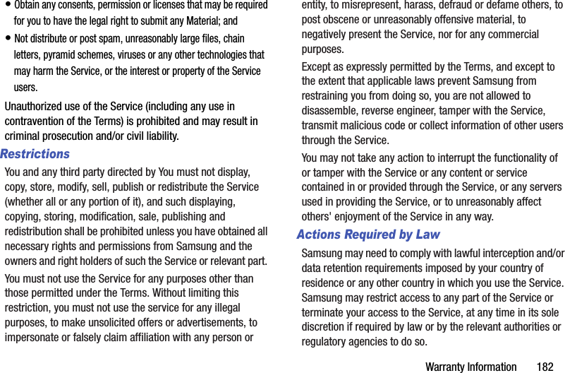 Warranty Information       182• Obtain any consents, permission or licenses that may be required for you to have the legal right to submit any Material; and• Not distribute or post spam, unreasonably large files, chain letters, pyramid schemes, viruses or any other technologies that may harm the Service, or the interest or property of the Service users.Unauthorized use of the Service (including any use in contravention of the Terms) is prohibited and may result in criminal prosecution and/or civil liability.RestrictionsYou and any third party directed by You must not display, copy, store, modify, sell, publish or redistribute the Service (whether all or any portion of it), and such displaying, copying, storing, modification, sale, publishing and redistribution shall be prohibited unless you have obtained all necessary rights and permissions from Samsung and the owners and right holders of such the Service or relevant part. You must not use the Service for any purposes other than those permitted under the Terms. Without limiting this restriction, you must not use the service for any illegal purposes, to make unsolicited offers or advertisements, to impersonate or falsely claim affiliation with any person or entity, to misrepresent, harass, defraud or defame others, to post obscene or unreasonably offensive material, to negatively present the Service, nor for any commercial purposes.Except as expressly permitted by the Terms, and except to the extent that applicable laws prevent Samsung from restraining you from doing so, you are not allowed to disassemble, reverse engineer, tamper with the Service, transmit malicious code or collect information of other users through the Service. You may not take any action to interrupt the functionality of or tamper with the Service or any content or service contained in or provided through the Service, or any servers used in providing the Service, or to unreasonably affect others&apos; enjoyment of the Service in any way. Actions Required by LawSamsung may need to comply with lawful interception and/or data retention requirements imposed by your country of residence or any other country in which you use the Service. Samsung may restrict access to any part of the Service or terminate your access to the Service, at any time in its sole discretion if required by law or by the relevant authorities or regulatory agencies to do so.