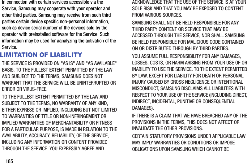 185In connection with certain services accessible via the Service, Samsung may cooperate with your operator and other third parties. Samsung may receive from such third parties certain device specific non-personal information, such as device serial number of the devices sold by the operator with preinstalled software for the Service. Such information may be used for aanalyzing the activation of the Service.LIMITATION OF LIABILITYTHE SERVICE IS PROVIDED ON &quot;AS IS&quot; AND &quot;AS AVAILABLE&quot; BASIS. TO THE FULLEST EXTENT PERMITTED BY THE LAW AND SUBJECT TO THE TERMS, SAMSUNG DOES NOT WARRANT THAT THE SERVICE WILL BE UNINTERRUPTED OR ERROR OR VIRUS-FREE. TO THE FULLEST EXTENT PERMITTED BY THE LAW AND SUBJECT TO THE TERMS, NO WARRANTY OF ANY KIND, EITHER EXPRESS OR IMPLIED, INCLUDING BUT NOT LIMITED TO WARRANTIES OF TITLE OR NON-INFRINGEMENT OR IMPLIED WARRANTIES OF MERCHANTABILITY OR FITNESS FOR A PARTICULAR PURPOSE, IS MADE IN RELATION TO THE AVAILABILITY, ACCURACY, RELIABILITY, OF THE SERVICE, INCLUDING ANY INFORMATION OR CONTENT PROVIDED THROUGH THE SERVICE. YOU EXPRESSLY AGREE AND ACKNOWLEDGE THAT THE USE OF THE SERVICE IS AT YOUR SOLE RISK AND THAT YOU MAY BE EXPOSED TO CONTENT FROM VARIOUS SOURCES.SAMSUNG SHALL NOT BE HELD RESPONSIBLE FOR ANY THIRD PARTY CONTENT OR SERVICE THAT MAY BE ACCESSED THROUGH THE SERVICE, NOR SHALL SAMSUNG BE HELD RESPONSIBLE FOR MALICIOUS CODE CONTAINED ON OR DISTRIBUTED THROUGH BY THIRD PARTIES. YOU ASSUME FULL RESPONSIBILITY FOR ANY DAMAGES, LOSSES, COSTS, OR HARM ARISING FROM YOUR USE OF OR INABILITY TO USE THE SERVICE. TO THE EXTENT PERMITTED BY LAW, EXCEPT FOR LIABILITY FOR DEATH OR PERSONAL INJURY CAUSED BY GROSS NEGLIGENCE OR INTENTIONAL MISCONDUCT, SAMSUNG DISCLAIMS ALL LIABILITIES WITH RESPECT TO YOUR USE OF THE SERVICE (INCLUDING DIRECT, INDIRECT, INCIDENTAL, PUNITIVE OR CONSEQUENTIAL DAMAGES). IF THERE IS A CLAIM THAT WE HAVE BREACHED ANY OF THE PROVISIONS IN THE TERMS, THIS DOES NOT AFFECT OR INVALIDATE THE OTHER PROVISIONS. CERTAIN STATUTORY PROVISIONS UNDER APPLICABLE LAW MAY IMPLY WARRANTIES OR CONDITIONS OR IMPOSE OBLIGATIONS UPON SAMSUNG WHICH CANNOT BE 