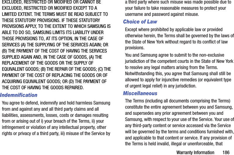 Warranty Information       186EXCLUDED, RESTRICTED OR MODIFIED OR CANNOT BE EXCLUDED, RESTRICTED OR MODIFIED EXCEPT TO A LIMITED EXTENT. THE TERMS MUST BE READ SUBJECT TO THESE STATUTORY PROVISIONS. IF THESE STATUTORY PROVISIONS APPLY, TO THE EXTENT TO WHICH SAMSUNG IS ABLE TO DO SO, SAMSUNG LIMITS ITS LIABILITY UNDER THOSE PROVISIONS TO, AT ITS OPTION, IN THE CASE OF SERVICES (A) THE SUPPLYING OF THE SERVICES AGAIN; OR (B) THE PAYMENT OF THE COST OF HAVING THE SERVICES SUPPLIED AGAIN AND, IN THE CASE OF GOODS, (A) THE REPLACEMENT OF THE GOODS OR THE SUPPLY OF EQUIVALENT GOODS; (B) THE REPAIR OF THE GOODS; (C) THE PAYMENT OF THE COST OF REPLACING THE GOODS OR OF ACQUIRING EQUIVALENT GOODS; OR (D) THE PAYMENT OF THE COST OF HAVING THE GOODS REPAIRED.IndemnificationYou agree to defend, indemnify and hold harmless Samsung from and against any and all third party claims and all liabilities, assessments, losses, costs or damages resulting from or arising out of i) your breach of the Terms, ii) your infringement or violation of any intellectual property, other rights or privacy of a third party, iii) misuse of the Service by a third party where such misuse was made possible due to your failure to take reasonable measures to protect your username and password against misuse.Choice of LawExcept where prohibited by applicable law or provided otherwise herein, the Terms shall be governed by the laws of the State of New York without regard to its conflict of law provisions.You and Samsung agree to submit to the non-exclusive jurisdiction of the competent courts in the State of New York to resolve any legal matters arising from the Terms. Notwithstanding this, you agree that Samsung shall still be allowed to apply for injunctive remedies (or equivalent type of urgent legal relief) in any jurisdiction.MiscellaneousThe Terms (including all documents comprising the Terms) constitute the entire agreement between you and Samsung, and supersedes any prior agreement between you and Samsung, with respect to your use of the Service. Your use of any third-party content or service accessed via the Service will be governed by the terms and conditions furnished with, and applicable to that content or service. If any provision of the Terms is held invalid, illegal or unenforceable, that 