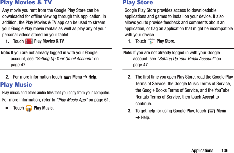 Applications       106Play Movies &amp; TVAny movie you rent from the Google Play Store can be downloaded for offline viewing through this application. In addition, the Play Movies &amp; TV app can be used to stream your Google Play movie rentals as well as play any of your personal videos stored on your tablet.1. Touch  Play Movies &amp; TV.Note: If you are not already logged in with your Google account, see “Setting Up Your Gmail Account” on page 47.2. For more information touch   Menu ➔ Help.Play MusicPlay music and other audio files that you copy from your computer.For more information, refer to “Play Music App” on page 61.   Touch  Play Music.Play StoreGoogle Play Store provides access to downloadable applications and games to install on your device. It also allows you to provide feedback and comments about an application, or flag an application that might be incompatible with your device.1. Touch  Play Store.Note: If you are not already logged in with your Google account, see “Setting Up Your Gmail Account” on page 47.2. The first time you open Play Store, read the Google Play Terms of Service, the Google Music Terms of Service, the Google Books Terms of Service, and the YouTube Rentals Terms of Service, then touch Accept to continue.3. To get help for using Google Play, touch   Menu ➔Help.