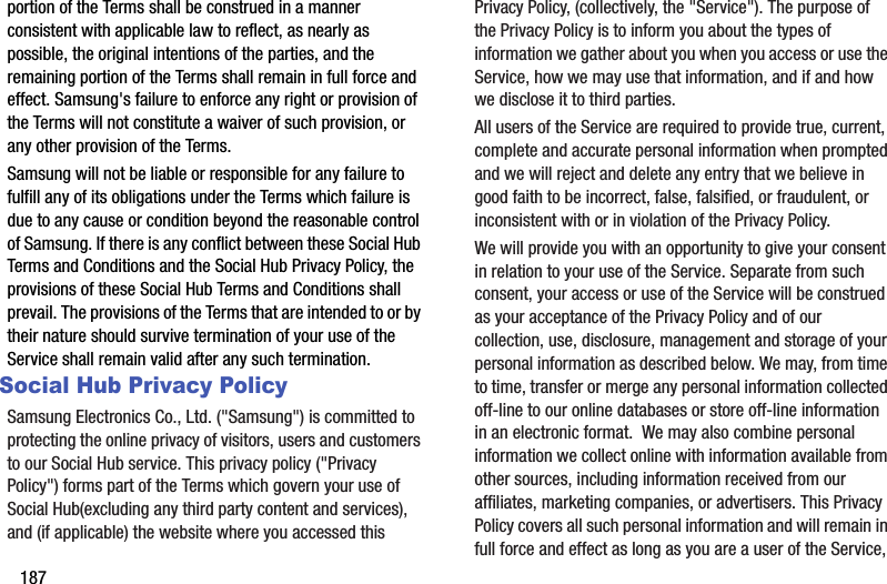 187portion of the Terms shall be construed in a manner consistent with applicable law to reflect, as nearly as possible, the original intentions of the parties, and the remaining portion of the Terms shall remain in full force and effect. Samsung&apos;s failure to enforce any right or provision of the Terms will not constitute a waiver of such provision, or any other provision of the Terms. Samsung will not be liable or responsible for any failure to fulfill any of its obligations under the Terms which failure is due to any cause or condition beyond the reasonable control of Samsung. If there is any conflict between these Social Hub Terms and Conditions and the Social Hub Privacy Policy, the provisions of these Social Hub Terms and Conditions shall prevail. The provisions of the Terms that are intended to or by their nature should survive termination of your use of the Service shall remain valid after any such termination.Social Hub Privacy PolicySamsung Electronics Co., Ltd. (&quot;Samsung&quot;) is committed to protecting the online privacy of visitors, users and customers to our Social Hub service. This privacy policy (&quot;Privacy Policy&quot;) forms part of the Terms which govern your use of Social Hub(excluding any third party content and services), and (if applicable) the website where you accessed this Privacy Policy, (collectively, the &quot;Service&quot;). The purpose of the Privacy Policy is to inform you about the types of information we gather about you when you access or use the Service, how we may use that information, and if and how we disclose it to third parties.All users of the Service are required to provide true, current, complete and accurate personal information when prompted and we will reject and delete any entry that we believe in good faith to be incorrect, false, falsified, or fraudulent, or inconsistent with or in violation of the Privacy Policy.We will provide you with an opportunity to give your consent in relation to your use of the Service. Separate from such consent, your access or use of the Service will be construed as your acceptance of the Privacy Policy and of our collection, use, disclosure, management and storage of your personal information as described below. We may, from time to time, transfer or merge any personal information collected off-line to our online databases or store off-line information in an electronic format.  We may also combine personal information we collect online with information available from other sources, including information received from our affiliates, marketing companies, or advertisers. This Privacy Policy covers all such personal information and will remain in full force and effect as long as you are a user of the Service, 