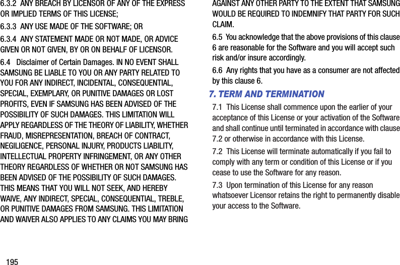 1956.3.2  ANY BREACH BY LICENSOR OF ANY OF THE EXPRESS OR IMPLIED TERMS OF THIS LICENSE;6.3.3  ANY USE MADE OF THE SOFTWARE; OR6.3.4  ANY STATEMENT MADE OR NOT MADE, OR ADVICE GIVEN OR NOT GIVEN, BY OR ON BEHALF OF LICENSOR.6.4   Disclaimer of Certain Damages. IN NO EVENT SHALL SAMSUNG BE LIABLE TO YOU OR ANY PARTY RELATED TO YOU FOR ANY INDIRECT, INCIDENTAL, CONSEQUENTIAL, SPECIAL, EXEMPLARY, OR PUNITIVE DAMAGES OR LOST PROFITS, EVEN IF SAMSUNG HAS BEEN ADVISED OF THE POSSIBILITY OF SUCH DAMAGES. THIS LIMITATION WILL APPLY REGARDLESS OF THE THEORY OF LIABILITY, WHETHER FRAUD, MISREPRESENTATION, BREACH OF CONTRACT, NEGILIGENCE, PERSONAL INJURY, PRODUCTS LIABILITY, INTELLECTUAL PROPERTY INFRINGEMENT, OR ANY OTHER THEORY REGARDLESS OF WHETHER OR NOT SAMSUNG HAS BEEN ADVISED OF THE POSSIBILITY OF SUCH DAMAGES. THIS MEANS THAT YOU WILL NOT SEEK, AND HEREBY WAIVE, ANY INDIRECT, SPECIAL, CONSEQUENTIAL, TREBLE, OR PUNITIVE DAMAGES FROM SAMSUNG. THIS LIMITATION AND WAIVER ALSO APPLIES TO ANY CLAIMS YOU MAY BRING AGAINST ANY OTHER PARTY TO THE EXTENT THAT SAMSUNG WOULD BE REQUIRED TO INDEMNIFY THAT PARTY FOR SUCH CLAIM.6.5  You acknowledge that the above provisions of this clause 6 are reasonable for the Software and you will accept such risk and/or insure accordingly.6.6  Any rights that you have as a consumer are not affected by this clause 6.7. TERM AND TERMINATION7.1  This License shall commence upon the earlier of your acceptance of this License or your activation of the Software and shall continue until terminated in accordance with clause 7.2 or otherwise in accordance with this License.7.2  This License will terminate automatically if you fail to comply with any term or condition of this License or if you cease to use the Software for any reason. 7.3  Upon termination of this License for any reason whatsoever Licensor retains the right to permanently disable your access to the Software.  