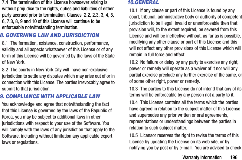 Warranty Information       1967.4  The termination of this License howsoever arising is without prejudice to the rights, duties and liabilities of either party accrued prior to termination. Clauses  2.2, 2.3, 3, 4, 5, 6, 7.3, 8, 9 and 10 of this License will continue to be enforceable notwithstanding termination.8. GOVERNING LAW AND JURISDICTION8.1  The formation, existence, construction, performance, validity and all aspects whatsoever of this License or of any term of this License will be governed by the laws of the State of New York.8.2  The courts in New York City will  have non-exclusive jurisdiction to settle any disputes which may arise out of or in connection with this License. The parties irrevocably agree to submit to that jurisdiction. 9. COMPLIANCE WITH APPLICABLE LAW You acknowledge and agree that notwithstanding the fact that this License is governed by the laws of the Republic of Korea, you may be subject to additional laws in other jurisdictions with respect to your use of the Software. You will comply with the laws of any jurisdiction that apply to the Software, including without limitation any applicable export laws or regulations.10.GENERAL10.1  If any clause or part of this License is found by any court, tribunal, administrative body or authority of competent jurisdiction to be illegal, invalid or unenforceable then that provision will, to the extent required, be severed from this License and will be ineffective without, as far as is possible, modifying any other clause or part of this License and this will not affect any other provisions of this License which will remain in full force and effect.10.2  No failure or delay by any party to exercise any right, power or remedy will operate as a waiver of it nor will any partial exercise preclude any further exercise of the same, or of some other right, power or remedy.10.3  The parties to this License do not intend that any of its terms will be enforceable by any person not a party to it.10.4  This License contains all the terms which the parties have agreed in relation to the subject matter of this License and supersedes any prior written or oral agreements, representations or understandings between the parties in relation to such subject matter.10.5  Licensor reserves the right to revise the terms of this License by updating the License on its web site, or by notifying you by post or by e-mail.  You are advised to check 