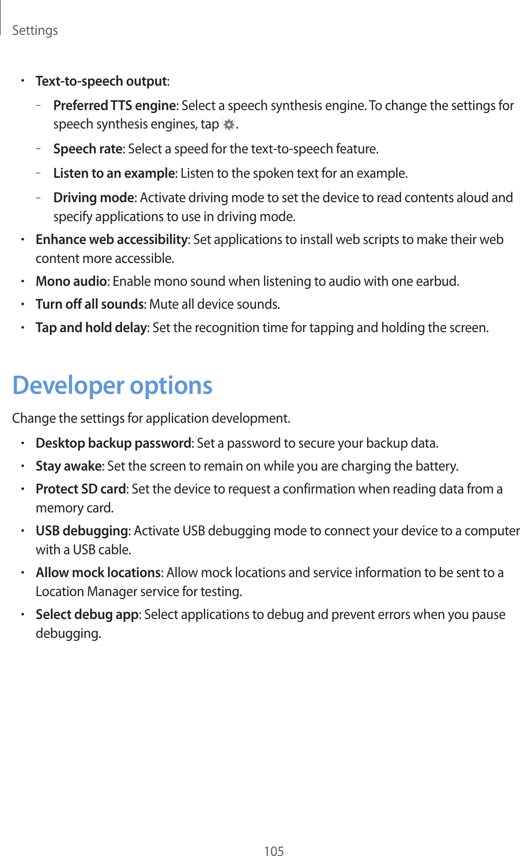 Settings105•Text-to-speech output:–Preferred TTS engine: Select a speech synthesis engine. To change the settings for speech synthesis engines, tap  .–Speech rate: Select a speed for the text-to-speech feature.–Listen to an example: Listen to the spoken text for an example.–Driving mode: Activate driving mode to set the device to read contents aloud and specify applications to use in driving mode.•Enhance web accessibility: Set applications to install web scripts to make their web content more accessible.•Mono audio: Enable mono sound when listening to audio with one earbud.•Turn off all sounds: Mute all device sounds.•Tap and hold delay: Set the recognition time for tapping and holding the screen.Developer optionsChange the settings for application development.•Desktop backup password: Set a password to secure your backup data.•Stay awake: Set the screen to remain on while you are charging the battery.•Protect SD card: Set the device to request a confirmation when reading data from a memory card.•USB debugging: Activate USB debugging mode to connect your device to a computer with a USB cable.•Allow mock locations: Allow mock locations and service information to be sent to a Location Manager service for testing.•Select debug app: Select applications to debug and prevent errors when you pause debugging.