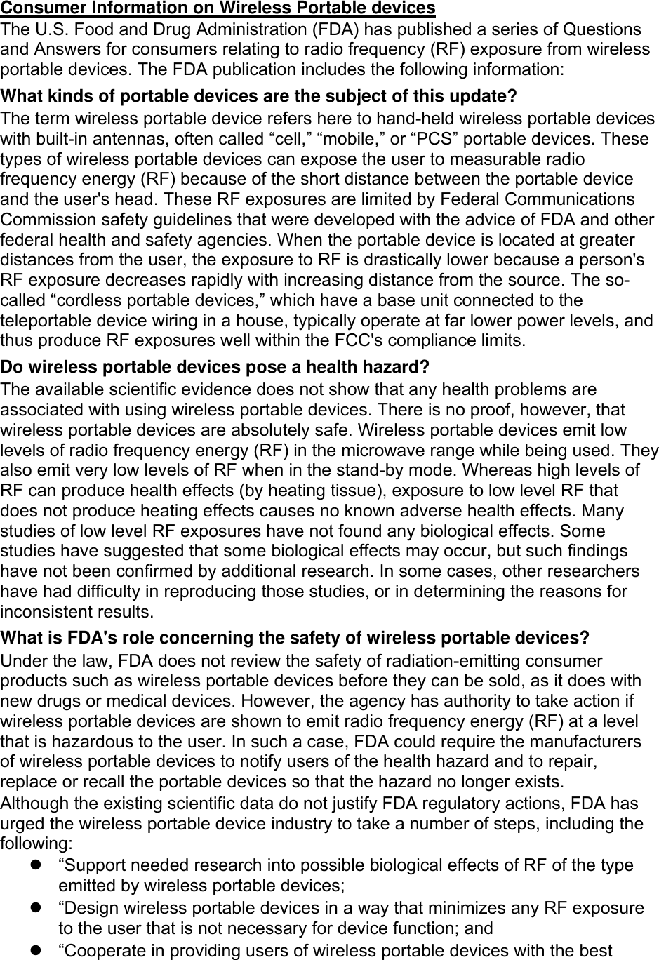  Consumer Information on Wireless Portable devices The U.S. Food and Drug Administration (FDA) has published a series of Questions and Answers for consumers relating to radio frequency (RF) exposure from wireless portable devices. The FDA publication includes the following information: What kinds of portable devices are the subject of this update? The term wireless portable device refers here to hand-held wireless portable devices with built-in antennas, often called “cell,” “mobile,” or “PCS” portable devices. These types of wireless portable devices can expose the user to measurable radio frequency energy (RF) because of the short distance between the portable device and the user&apos;s head. These RF exposures are limited by Federal Communications Commission safety guidelines that were developed with the advice of FDA and other federal health and safety agencies. When the portable device is located at greater distances from the user, the exposure to RF is drastically lower because a person&apos;s RF exposure decreases rapidly with increasing distance from the source. The so-called “cordless portable devices,” which have a base unit connected to the teleportable device wiring in a house, typically operate at far lower power levels, and thus produce RF exposures well within the FCC&apos;s compliance limits. Do wireless portable devices pose a health hazard? The available scientific evidence does not show that any health problems are associated with using wireless portable devices. There is no proof, however, that wireless portable devices are absolutely safe. Wireless portable devices emit low levels of radio frequency energy (RF) in the microwave range while being used. They also emit very low levels of RF when in the stand-by mode. Whereas high levels of RF can produce health effects (by heating tissue), exposure to low level RF that does not produce heating effects causes no known adverse health effects. Many studies of low level RF exposures have not found any biological effects. Some studies have suggested that some biological effects may occur, but such findings have not been confirmed by additional research. In some cases, other researchers have had difficulty in reproducing those studies, or in determining the reasons for inconsistent results. What is FDA&apos;s role concerning the safety of wireless portable devices? Under the law, FDA does not review the safety of radiation-emitting consumer products such as wireless portable devices before they can be sold, as it does with new drugs or medical devices. However, the agency has authority to take action if wireless portable devices are shown to emit radio frequency energy (RF) at a level that is hazardous to the user. In such a case, FDA could require the manufacturers of wireless portable devices to notify users of the health hazard and to repair, replace or recall the portable devices so that the hazard no longer exists. Although the existing scientific data do not justify FDA regulatory actions, FDA has urged the wireless portable device industry to take a number of steps, including the following:   “Support needed research into possible biological effects of RF of the type emitted by wireless portable devices;   “Design wireless portable devices in a way that minimizes any RF exposure to the user that is not necessary for device function; and   “Cooperate in providing users of wireless portable devices with the best 