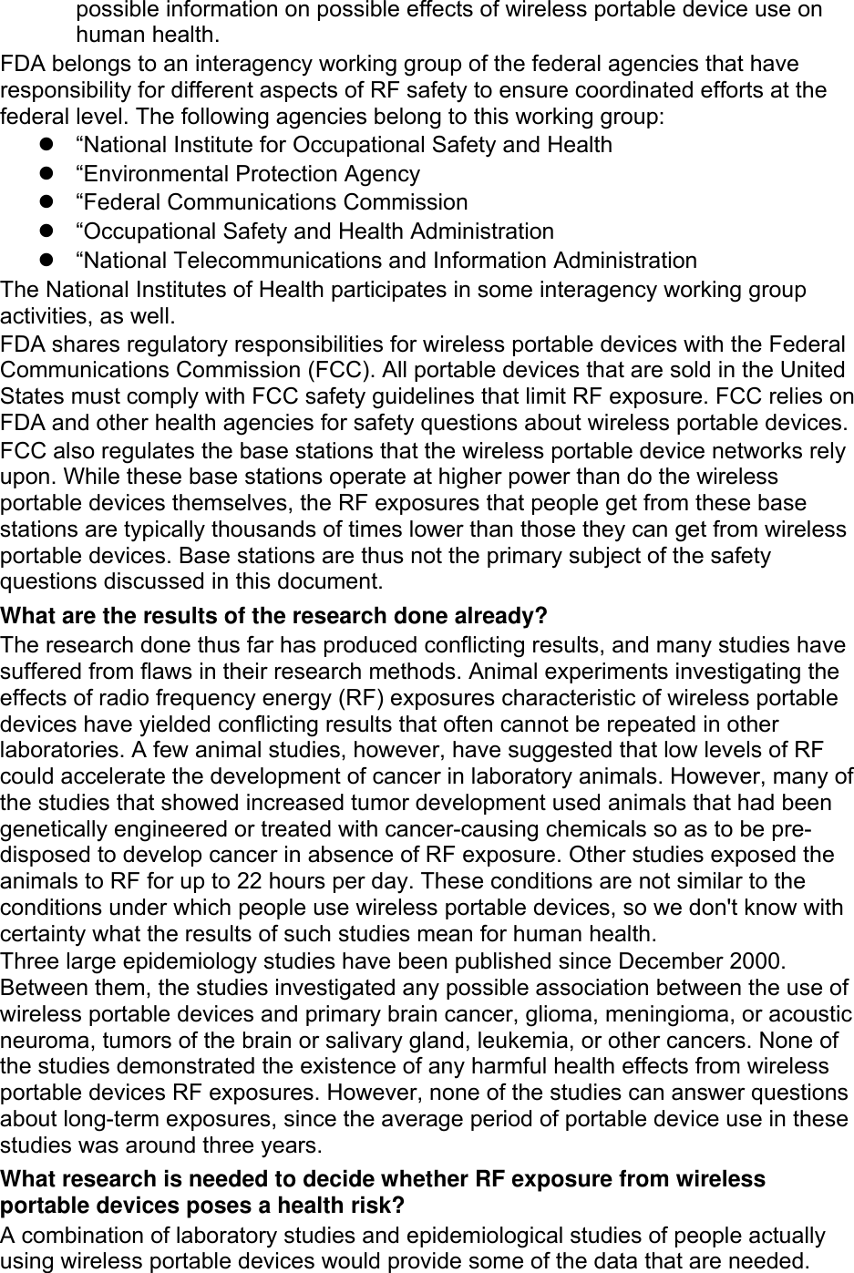 possible information on possible effects of wireless portable device use on human health. FDA belongs to an interagency working group of the federal agencies that have responsibility for different aspects of RF safety to ensure coordinated efforts at the federal level. The following agencies belong to this working group:   “National Institute for Occupational Safety and Health   “Environmental Protection Agency   “Federal Communications Commission   “Occupational Safety and Health Administration  “National Telecommunications and Information Administration The National Institutes of Health participates in some interagency working group activities, as well. FDA shares regulatory responsibilities for wireless portable devices with the Federal Communications Commission (FCC). All portable devices that are sold in the United States must comply with FCC safety guidelines that limit RF exposure. FCC relies on FDA and other health agencies for safety questions about wireless portable devices. FCC also regulates the base stations that the wireless portable device networks rely upon. While these base stations operate at higher power than do the wireless portable devices themselves, the RF exposures that people get from these base stations are typically thousands of times lower than those they can get from wireless portable devices. Base stations are thus not the primary subject of the safety questions discussed in this document. What are the results of the research done already? The research done thus far has produced conflicting results, and many studies have suffered from flaws in their research methods. Animal experiments investigating the effects of radio frequency energy (RF) exposures characteristic of wireless portable devices have yielded conflicting results that often cannot be repeated in other laboratories. A few animal studies, however, have suggested that low levels of RF could accelerate the development of cancer in laboratory animals. However, many of the studies that showed increased tumor development used animals that had been genetically engineered or treated with cancer-causing chemicals so as to be pre-disposed to develop cancer in absence of RF exposure. Other studies exposed the animals to RF for up to 22 hours per day. These conditions are not similar to the conditions under which people use wireless portable devices, so we don&apos;t know with certainty what the results of such studies mean for human health. Three large epidemiology studies have been published since December 2000. Between them, the studies investigated any possible association between the use of wireless portable devices and primary brain cancer, glioma, meningioma, or acoustic neuroma, tumors of the brain or salivary gland, leukemia, or other cancers. None of the studies demonstrated the existence of any harmful health effects from wireless portable devices RF exposures. However, none of the studies can answer questions about long-term exposures, since the average period of portable device use in these studies was around three years. What research is needed to decide whether RF exposure from wireless portable devices poses a health risk? A combination of laboratory studies and epidemiological studies of people actually using wireless portable devices would provide some of the data that are needed. 