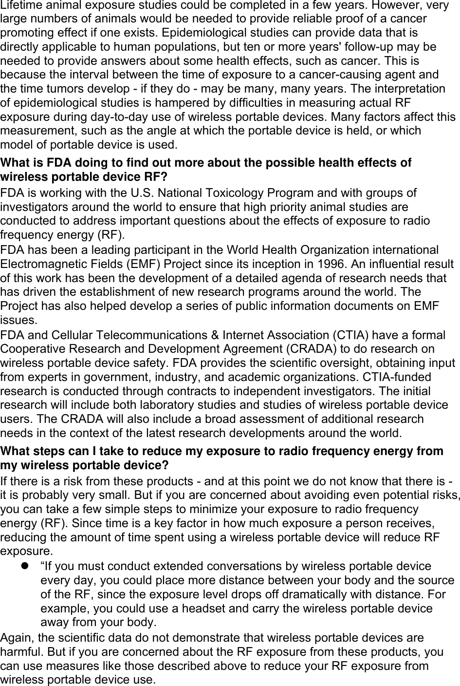 Lifetime animal exposure studies could be completed in a few years. However, very large numbers of animals would be needed to provide reliable proof of a cancer promoting effect if one exists. Epidemiological studies can provide data that is directly applicable to human populations, but ten or more years&apos; follow-up may be needed to provide answers about some health effects, such as cancer. This is because the interval between the time of exposure to a cancer-causing agent and the time tumors develop - if they do - may be many, many years. The interpretation of epidemiological studies is hampered by difficulties in measuring actual RF exposure during day-to-day use of wireless portable devices. Many factors affect this measurement, such as the angle at which the portable device is held, or which model of portable device is used. What is FDA doing to find out more about the possible health effects of wireless portable device RF? FDA is working with the U.S. National Toxicology Program and with groups of investigators around the world to ensure that high priority animal studies are conducted to address important questions about the effects of exposure to radio frequency energy (RF). FDA has been a leading participant in the World Health Organization international Electromagnetic Fields (EMF) Project since its inception in 1996. An influential result of this work has been the development of a detailed agenda of research needs that has driven the establishment of new research programs around the world. The Project has also helped develop a series of public information documents on EMF issues. FDA and Cellular Telecommunications &amp; Internet Association (CTIA) have a formal Cooperative Research and Development Agreement (CRADA) to do research on wireless portable device safety. FDA provides the scientific oversight, obtaining input from experts in government, industry, and academic organizations. CTIA-funded research is conducted through contracts to independent investigators. The initial research will include both laboratory studies and studies of wireless portable device users. The CRADA will also include a broad assessment of additional research needs in the context of the latest research developments around the world. What steps can I take to reduce my exposure to radio frequency energy from my wireless portable device? If there is a risk from these products - and at this point we do not know that there is - it is probably very small. But if you are concerned about avoiding even potential risks, you can take a few simple steps to minimize your exposure to radio frequency energy (RF). Since time is a key factor in how much exposure a person receives, reducing the amount of time spent using a wireless portable device will reduce RF exposure.   “If you must conduct extended conversations by wireless portable device every day, you could place more distance between your body and the source of the RF, since the exposure level drops off dramatically with distance. For example, you could use a headset and carry the wireless portable device away from your body. Again, the scientific data do not demonstrate that wireless portable devices are harmful. But if you are concerned about the RF exposure from these products, you can use measures like those described above to reduce your RF exposure from wireless portable device use. 