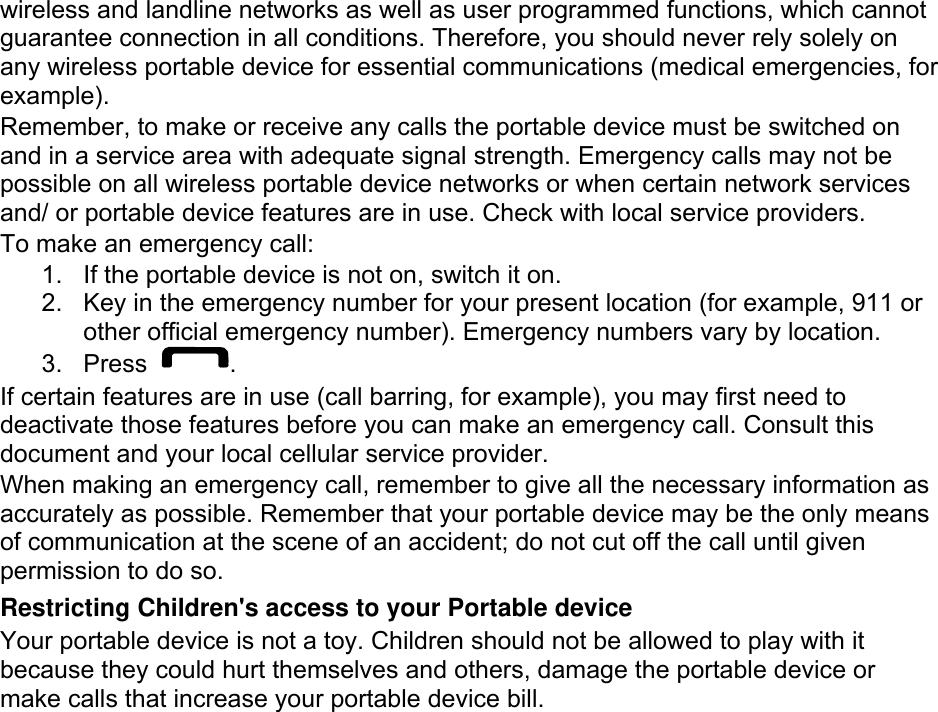 wireless and landline networks as well as user programmed functions, which cannot guarantee connection in all conditions. Therefore, you should never rely solely on any wireless portable device for essential communications (medical emergencies, for example). Remember, to make or receive any calls the portable device must be switched on and in a service area with adequate signal strength. Emergency calls may not be possible on all wireless portable device networks or when certain network services and/ or portable device features are in use. Check with local service providers. To make an emergency call: 1.  If the portable device is not on, switch it on. 2.  Key in the emergency number for your present location (for example, 911 or other official emergency number). Emergency numbers vary by location. 3. Press  . If certain features are in use (call barring, for example), you may first need to deactivate those features before you can make an emergency call. Consult this document and your local cellular service provider. When making an emergency call, remember to give all the necessary information as accurately as possible. Remember that your portable device may be the only means of communication at the scene of an accident; do not cut off the call until given permission to do so. Restricting Children&apos;s access to your Portable device Your portable device is not a toy. Children should not be allowed to play with it because they could hurt themselves and others, damage the portable device or make calls that increase your portable device bill. 