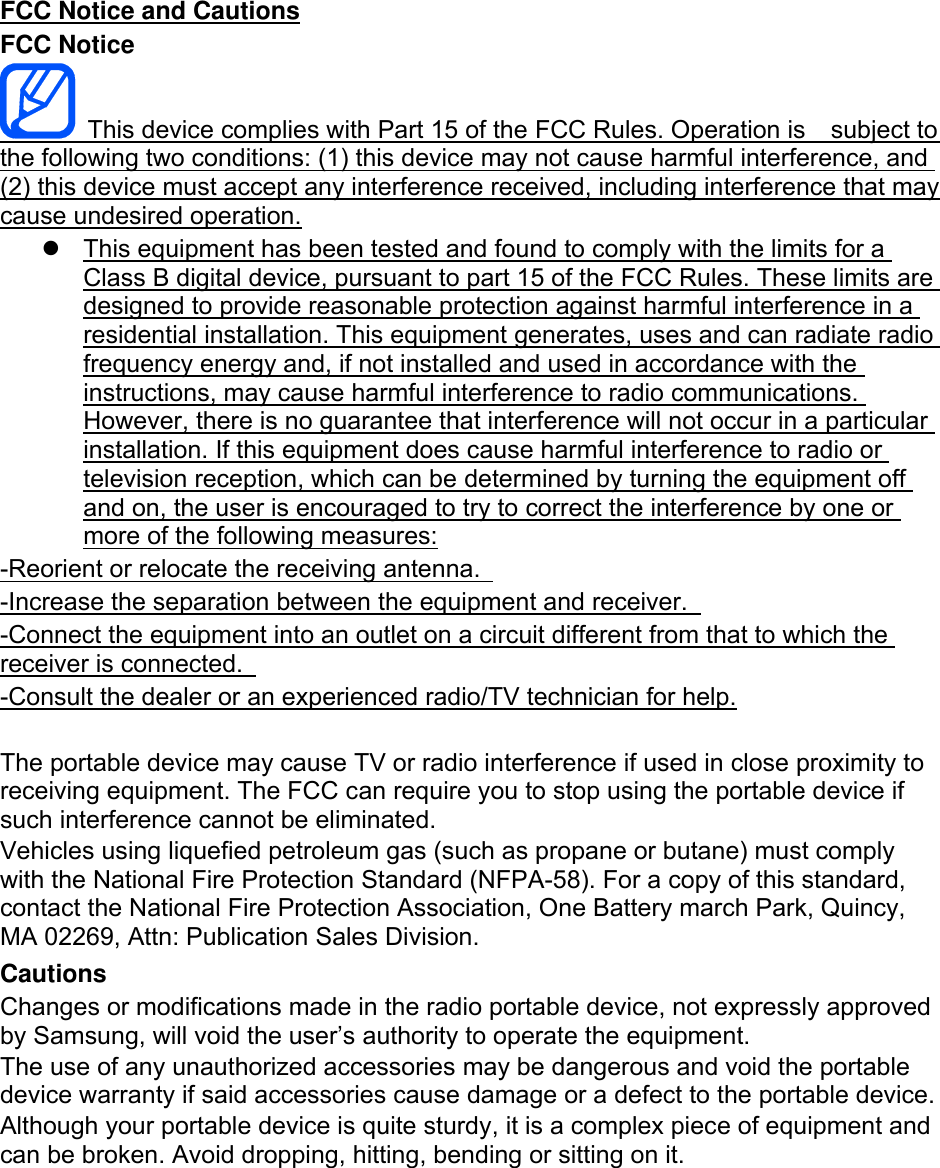 FCC Notice and Cautions FCC Notice   This device complies with Part 15 of the FCC Rules. Operation is    subject to the following two conditions: (1) this device may not cause harmful interference, and (2) this device must accept any interference received, including interference that may cause undesired operation.   This equipment has been tested and found to comply with the limits for a Class B digital device, pursuant to part 15 of the FCC Rules. These limits are designed to provide reasonable protection against harmful interference in a residential installation. This equipment generates, uses and can radiate radio frequency energy and, if not installed and used in accordance with the instructions, may cause harmful interference to radio communications. However, there is no guarantee that interference will not occur in a particular installation. If this equipment does cause harmful interference to radio or television reception, which can be determined by turning the equipment off and on, the user is encouraged to try to correct the interference by one or more of the following measures: -Reorient or relocate the receiving antenna.   -Increase the separation between the equipment and receiver.   -Connect the equipment into an outlet on a circuit different from that to which the receiver is connected.   -Consult the dealer or an experienced radio/TV technician for help.  The portable device may cause TV or radio interference if used in close proximity to receiving equipment. The FCC can require you to stop using the portable device if such interference cannot be eliminated. Vehicles using liquefied petroleum gas (such as propane or butane) must comply with the National Fire Protection Standard (NFPA-58). For a copy of this standard, contact the National Fire Protection Association, One Battery march Park, Quincy, MA 02269, Attn: Publication Sales Division. Cautions Changes or modifications made in the radio portable device, not expressly approved by Samsung, will void the user’s authority to operate the equipment. The use of any unauthorized accessories may be dangerous and void the portable device warranty if said accessories cause damage or a defect to the portable device. Although your portable device is quite sturdy, it is a complex piece of equipment and can be broken. Avoid dropping, hitting, bending or sitting on it.        