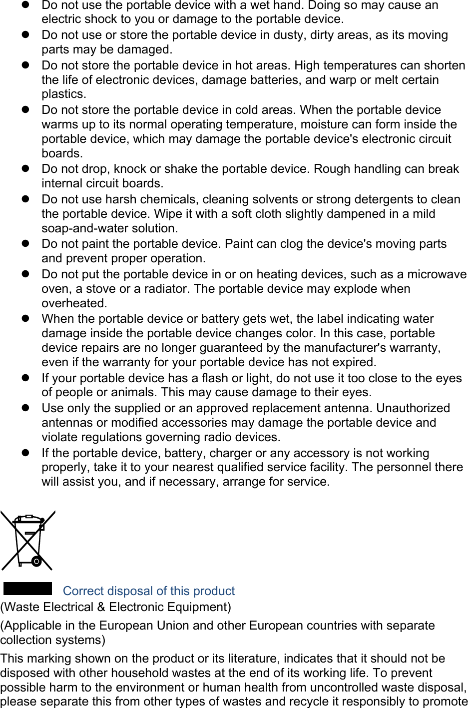   Do not use the portable device with a wet hand. Doing so may cause an electric shock to you or damage to the portable device.   Do not use or store the portable device in dusty, dirty areas, as its moving parts may be damaged.   Do not store the portable device in hot areas. High temperatures can shorten the life of electronic devices, damage batteries, and warp or melt certain plastics.   Do not store the portable device in cold areas. When the portable device warms up to its normal operating temperature, moisture can form inside the portable device, which may damage the portable device&apos;s electronic circuit boards.   Do not drop, knock or shake the portable device. Rough handling can break internal circuit boards.   Do not use harsh chemicals, cleaning solvents or strong detergents to clean the portable device. Wipe it with a soft cloth slightly dampened in a mild soap-and-water solution.   Do not paint the portable device. Paint can clog the device&apos;s moving parts and prevent proper operation.   Do not put the portable device in or on heating devices, such as a microwave oven, a stove or a radiator. The portable device may explode when overheated.   When the portable device or battery gets wet, the label indicating water damage inside the portable device changes color. In this case, portable device repairs are no longer guaranteed by the manufacturer&apos;s warranty, even if the warranty for your portable device has not expired.     If your portable device has a flash or light, do not use it too close to the eyes of people or animals. This may cause damage to their eyes.   Use only the supplied or an approved replacement antenna. Unauthorized antennas or modified accessories may damage the portable device and violate regulations governing radio devices.   If the portable device, battery, charger or any accessory is not working properly, take it to your nearest qualified service facility. The personnel there will assist you, and if necessary, arrange for service.   Correct disposal of this product (Waste Electrical &amp; Electronic Equipment) (Applicable in the European Union and other European countries with separate collection systems) This marking shown on the product or its literature, indicates that it should not be disposed with other household wastes at the end of its working life. To prevent possible harm to the environment or human health from uncontrolled waste disposal, please separate this from other types of wastes and recycle it responsibly to promote 