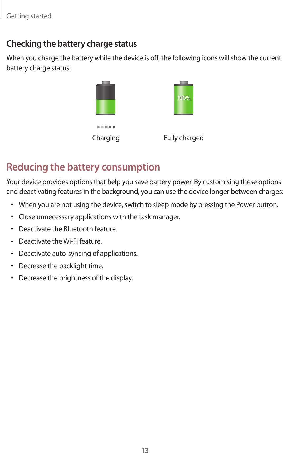Getting started13Checking the battery charge statusWhen you charge the battery while the device is off, the following icons will show the current battery charge status:Charging Fully chargedReducing the battery consumptionYour device provides options that help you save battery power. By customising these options and deactivating features in the background, you can use the device longer between charges:•When you are not using the device, switch to sleep mode by pressing the Power button.•Close unnecessary applications with the task manager.•Deactivate the Bluetooth feature.•Deactivate the Wi-Fi feature.•Deactivate auto-syncing of applications.•Decrease the backlight time.•Decrease the brightness of the display.