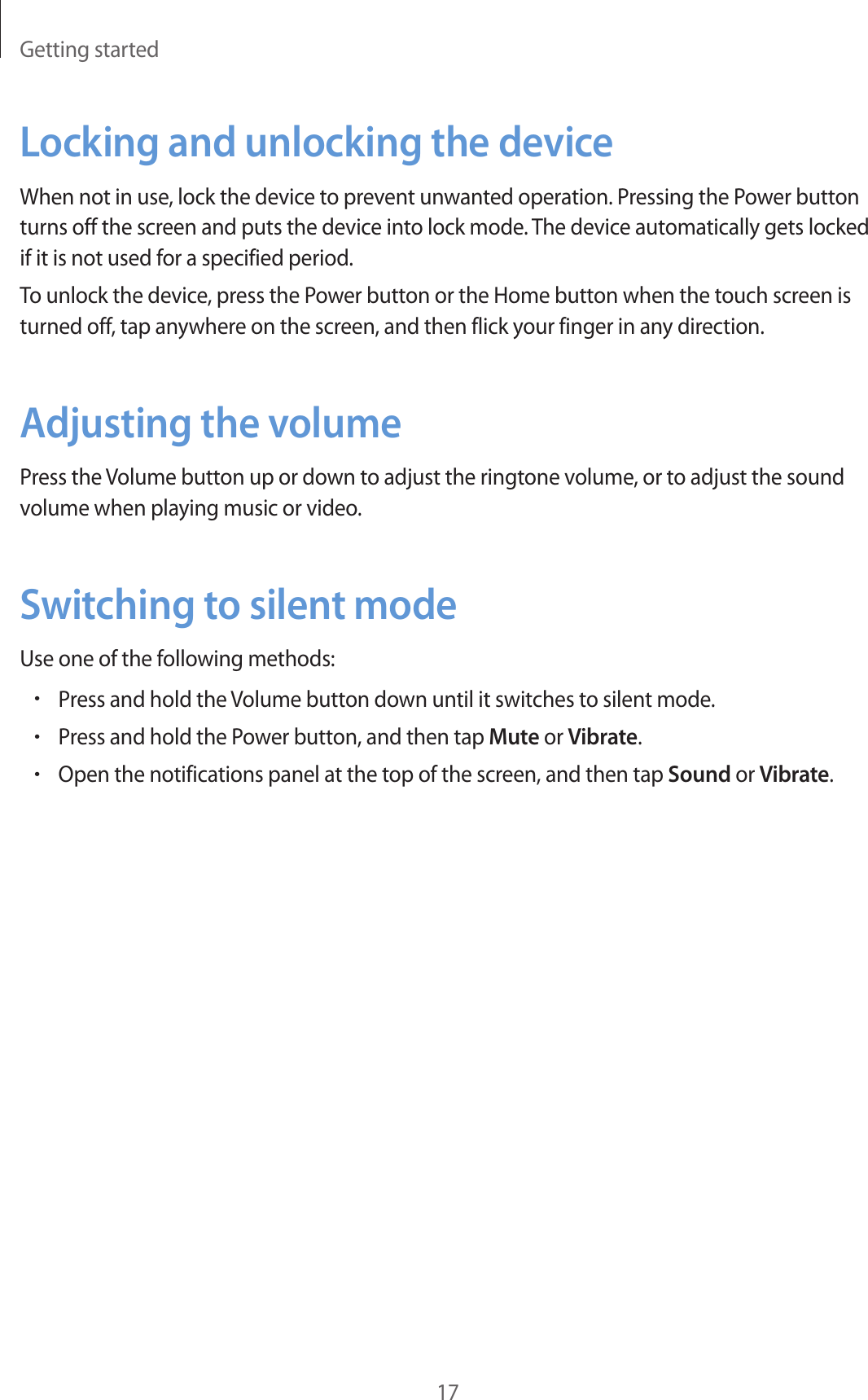 Getting started17Locking and unlocking the deviceWhen not in use, lock the device to prevent unwanted operation. Pressing the Power button turns off the screen and puts the device into lock mode. The device automatically gets locked if it is not used for a specified period.To unlock the device, press the Power button or the Home button when the touch screen is turned off, tap anywhere on the screen, and then flick your finger in any direction.Adjusting the volumePress the Volume button up or down to adjust the ringtone volume, or to adjust the sound volume when playing music or video.Switching to silent modeUse one of the following methods:•Press and hold the Volume button down until it switches to silent mode.•Press and hold the Power button, and then tap Mute or Vibrate.•Open the notifications panel at the top of the screen, and then tap Sound or Vibrate.