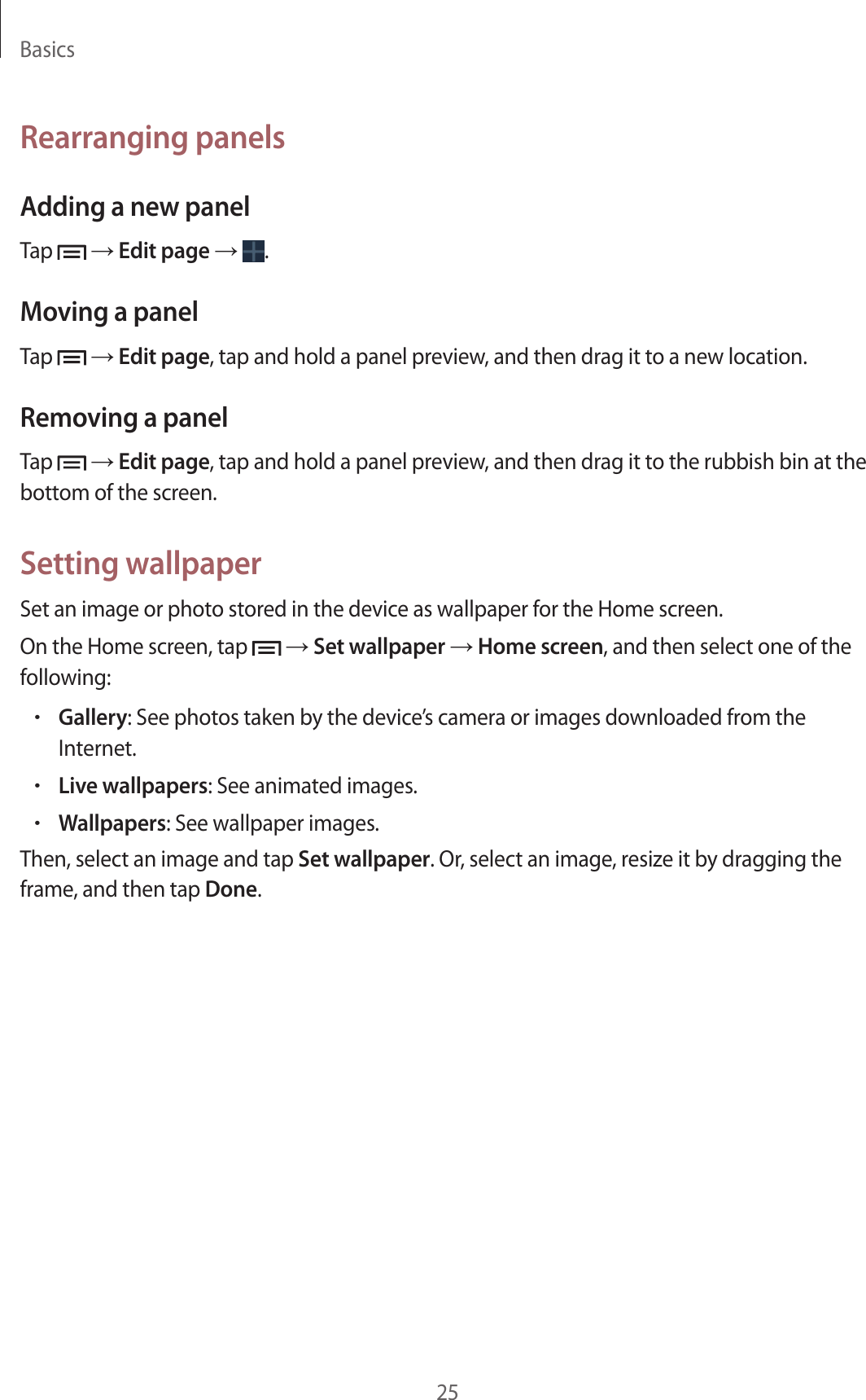 Basics25Rearranging panelsAdding a new panelTap   → Edit page →  .Moving a panelTap   → Edit page, tap and hold a panel preview, and then drag it to a new location.Removing a panelTap   → Edit page, tap and hold a panel preview, and then drag it to the rubbish bin at the bottom of the screen.Setting wallpaperSet an image or photo stored in the device as wallpaper for the Home screen.On the Home screen, tap   → Set wallpaper → Home screen, and then select one of the following:•Gallery: See photos taken by the device’s camera or images downloaded from the Internet.•Live wallpapers: See animated images.•Wallpapers: See wallpaper images.Then, select an image and tap Set wallpaper. Or, select an image, resize it by dragging the frame, and then tap Done.