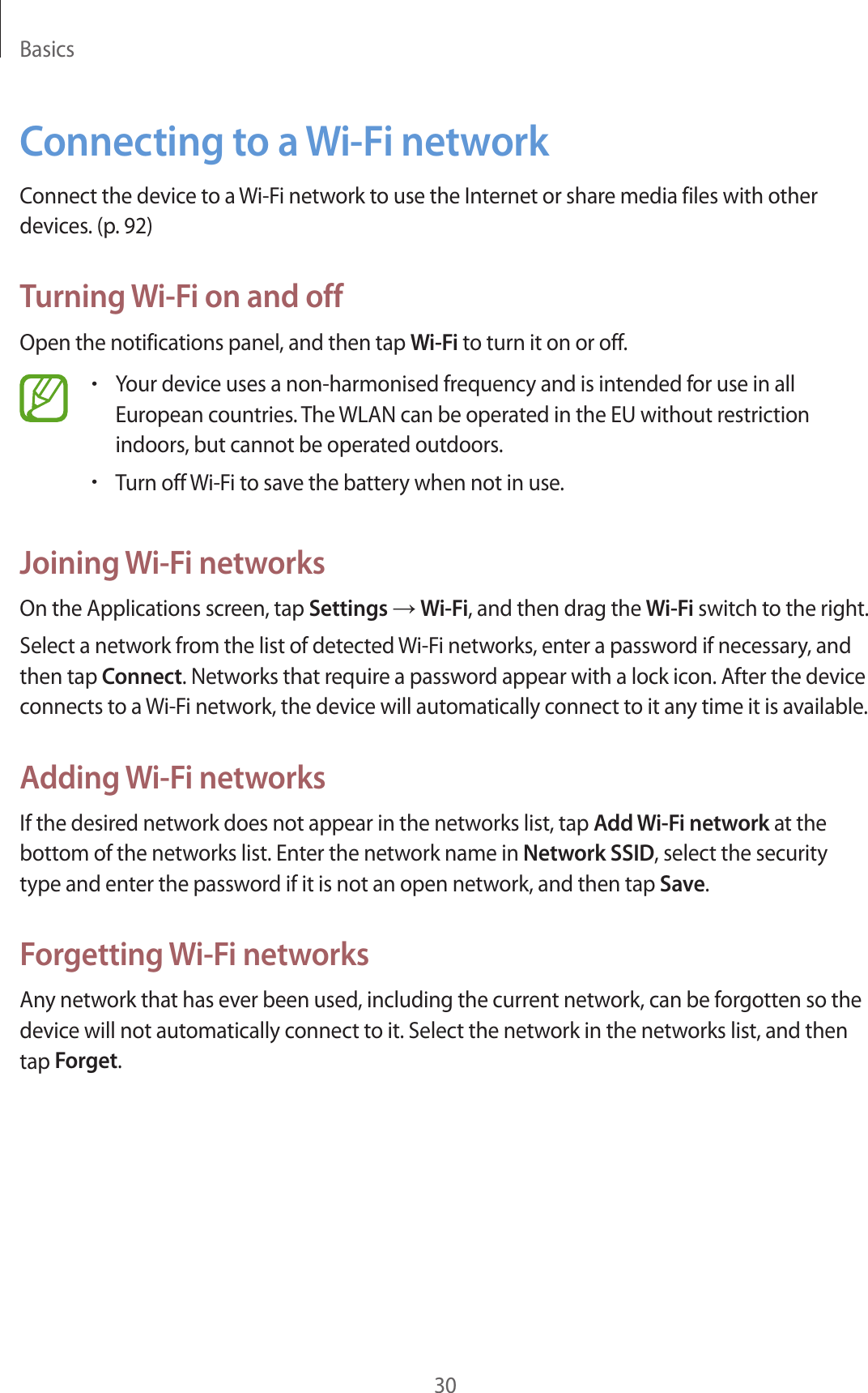 Basics30Connecting to a Wi-Fi networkConnect the device to a Wi-Fi network to use the Internet or share media files with other devices. (p. 92)Turning Wi-Fi on and offOpen the notifications panel, and then tap Wi-Fi to turn it on or off.•Your device uses a non-harmonised frequency and is intended for use in all European countries. The WLAN can be operated in the EU without restriction indoors, but cannot be operated outdoors.•Turn off Wi-Fi to save the battery when not in use.Joining Wi-Fi networksOn the Applications screen, tap Settings → Wi-Fi, and then drag the Wi-Fi switch to the right.Select a network from the list of detected Wi-Fi networks, enter a password if necessary, and then tap Connect. Networks that require a password appear with a lock icon. After the device connects to a Wi-Fi network, the device will automatically connect to it any time it is available.Adding Wi-Fi networksIf the desired network does not appear in the networks list, tap Add Wi-Fi network at the bottom of the networks list. Enter the network name in Network SSID, select the security type and enter the password if it is not an open network, and then tap Save.Forgetting Wi-Fi networksAny network that has ever been used, including the current network, can be forgotten so the device will not automatically connect to it. Select the network in the networks list, and then tap Forget.