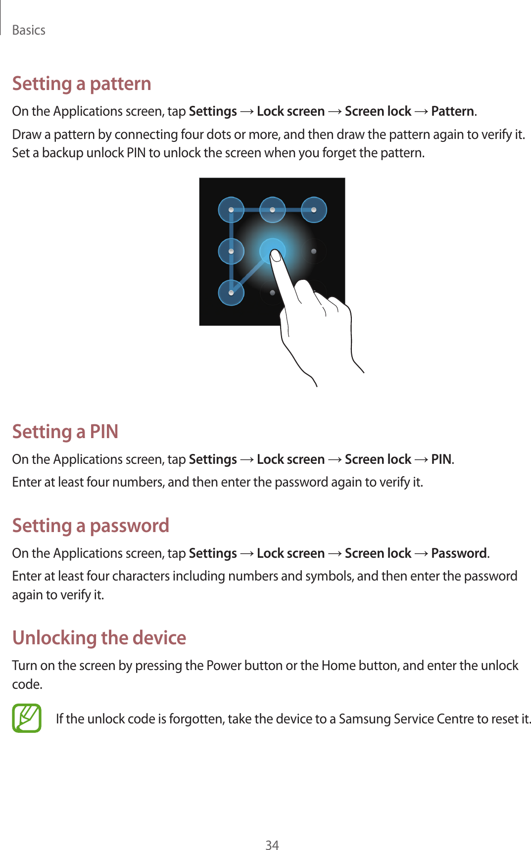 Basics34Setting a patternOn the Applications screen, tap Settings → Lock screen → Screen lock → Pattern.Draw a pattern by connecting four dots or more, and then draw the pattern again to verify it. Set a backup unlock PIN to unlock the screen when you forget the pattern.Setting a PINOn the Applications screen, tap Settings → Lock screen → Screen lock → PIN.Enter at least four numbers, and then enter the password again to verify it.Setting a passwordOn the Applications screen, tap Settings → Lock screen → Screen lock → Password.Enter at least four characters including numbers and symbols, and then enter the password again to verify it.Unlocking the deviceTurn on the screen by pressing the Power button or the Home button, and enter the unlock code.If the unlock code is forgotten, take the device to a Samsung Service Centre to reset it.