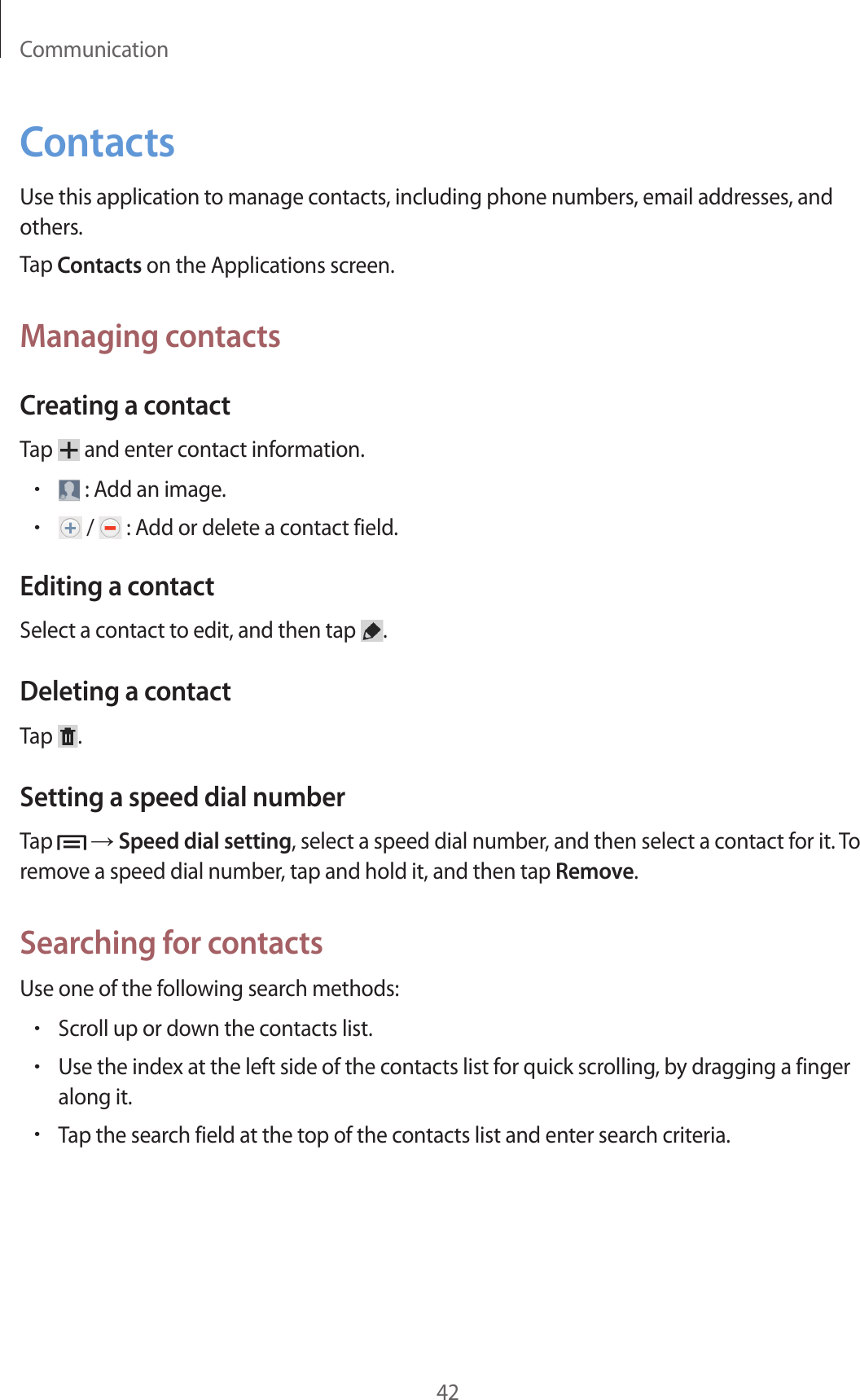Communication42ContactsUse this application to manage contacts, including phone numbers, email addresses, and others.Tap Contacts on the Applications screen.Managing contactsCreating a contactTap   and enter contact information.• : Add an image.• /   : Add or delete a contact field.Editing a contactSelect a contact to edit, and then tap  .Deleting a contactTap  .Setting a speed dial numberTap   → Speed dial setting, select a speed dial number, and then select a contact for it. To remove a speed dial number, tap and hold it, and then tap Remove.Searching for contactsUse one of the following search methods:•Scroll up or down the contacts list.•Use the index at the left side of the contacts list for quick scrolling, by dragging a finger along it.•Tap the search field at the top of the contacts list and enter search criteria.