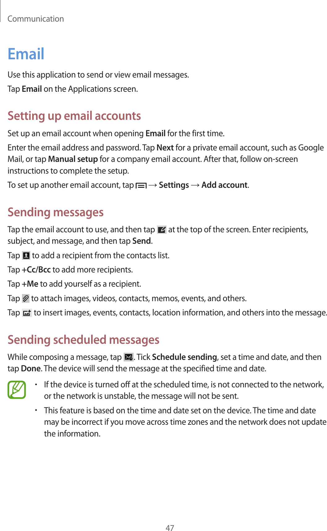Communication47EmailUse this application to send or view email messages.Tap Email on the Applications screen.Setting up email accountsSet up an email account when opening Email for the first time.Enter the email address and password. Tap Next for a private email account, such as Google Mail, or tap Manual setup for a company email account. After that, follow on-screen instructions to complete the setup.To set up another email account, tap   → Settings → Add account.Sending messagesTap the email account to use, and then tap   at the top of the screen. Enter recipients, subject, and message, and then tap Send.Tap   to add a recipient from the contacts list.Tap +Cc/Bcc to add more recipients.Tap +Me to add yourself as a recipient.Tap   to attach images, videos, contacts, memos, events, and others.Tap   to insert images, events, contacts, location information, and others into the message.Sending scheduled messagesWhile composing a message, tap  . Tick Schedule sending, set a time and date, and then tap Done. The device will send the message at the specified time and date.•If the device is turned off at the scheduled time, is not connected to the network, or the network is unstable, the message will not be sent.•This feature is based on the time and date set on the device. The time and date may be incorrect if you move across time zones and the network does not update the information.