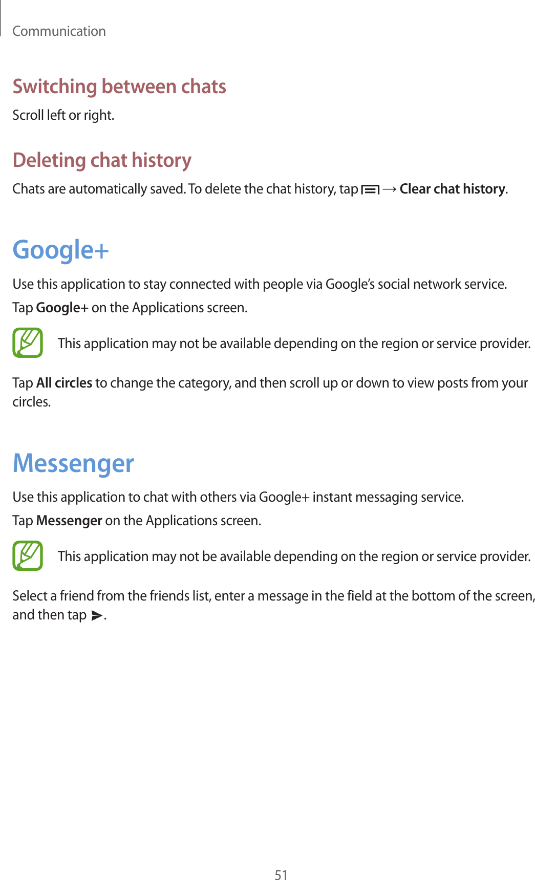 Communication51Switching between chatsScroll left or right.Deleting chat historyChats are automatically saved. To delete the chat history, tap   → Clear chat history.Google+Use this application to stay connected with people via Google’s social network service.Tap Google+ on the Applications screen.This application may not be available depending on the region or service provider.Tap All circles to change the category, and then scroll up or down to view posts from your circles.MessengerUse this application to chat with others via Google+ instant messaging service.Tap Messenger on the Applications screen.This application may not be available depending on the region or service provider.Select a friend from the friends list, enter a message in the field at the bottom of the screen, and then tap  .
