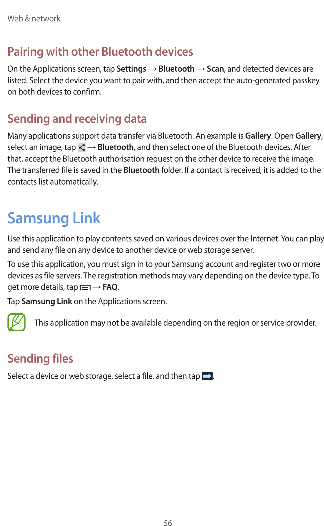 Web &amp; network56Pairing with other Bluetooth devicesOn the Applications screen, tap Settings → Bluetooth → Scan, and detected devices are listed. Select the device you want to pair with, and then accept the auto-generated passkey on both devices to confirm.Sending and receiving dataMany applications support data transfer via Bluetooth. An example is Gallery. Open Gallery, select an image, tap   → Bluetooth, and then select one of the Bluetooth devices. After that, accept the Bluetooth authorisation request on the other device to receive the image. The transferred file is saved in the Bluetooth folder. If a contact is received, it is added to the contacts list automatically.Samsung LinkUse this application to play contents saved on various devices over the Internet. You can play and send any file on any device to another device or web storage server.To use this application, you must sign in to your Samsung account and register two or more devices as file servers. The registration methods may vary depending on the device type. To get more details, tap   → FAQ.Tap Samsung Link on the Applications screen.This application may not be available depending on the region or service provider.Sending filesSelect a device or web storage, select a file, and then tap  .