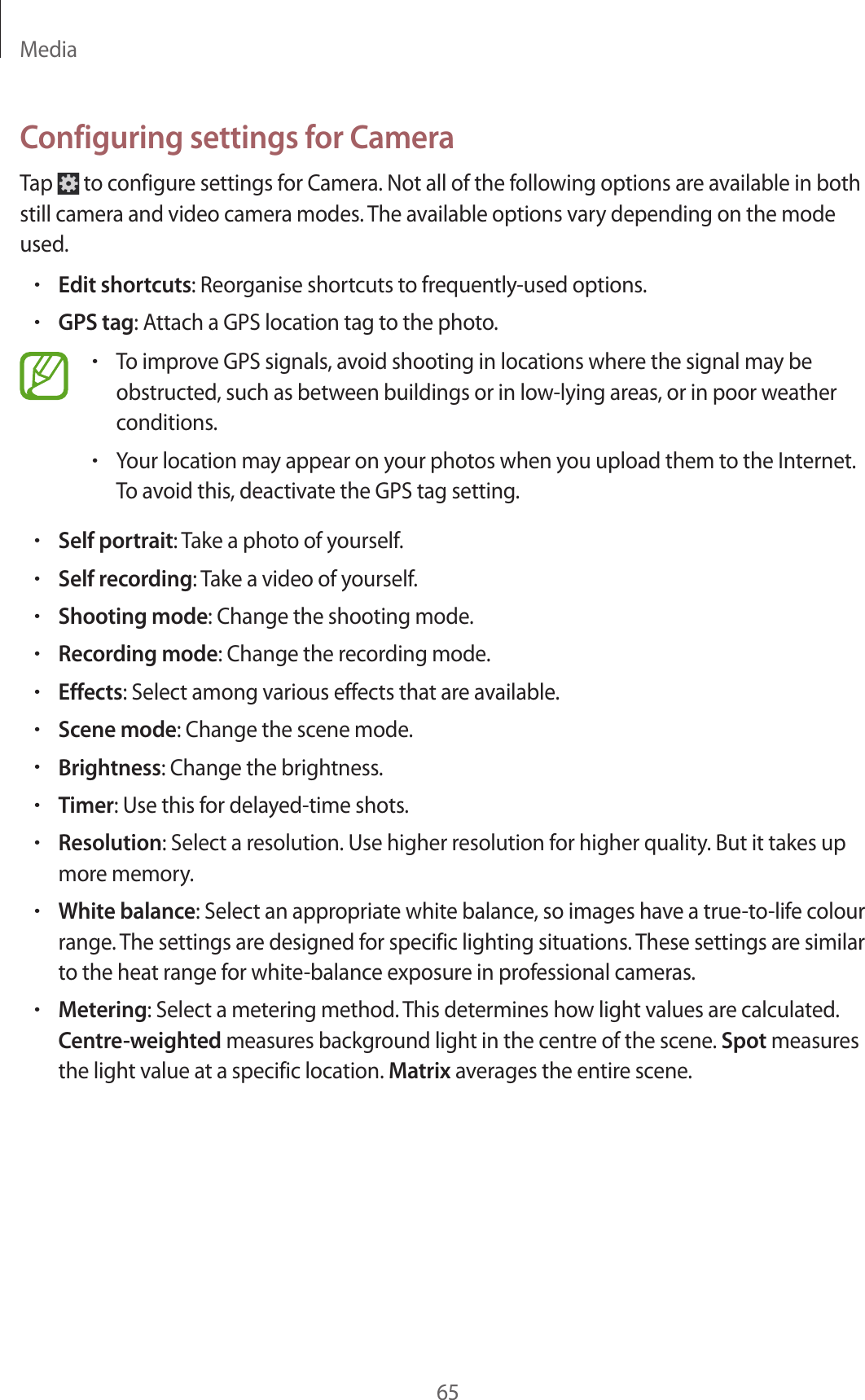 Media65Configuring settings for CameraTap   to configure settings for Camera. Not all of the following options are available in both still camera and video camera modes. The available options vary depending on the mode used.•Edit shortcuts: Reorganise shortcuts to frequently-used options.•GPS tag: Attach a GPS location tag to the photo.•To improve GPS signals, avoid shooting in locations where the signal may be obstructed, such as between buildings or in low-lying areas, or in poor weather conditions.•Your location may appear on your photos when you upload them to the Internet. To avoid this, deactivate the GPS tag setting.•Self portrait: Take a photo of yourself.•Self recording: Take a video of yourself.•Shooting mode: Change the shooting mode.•Recording mode: Change the recording mode.•Effects: Select among various effects that are available.•Scene mode: Change the scene mode.•Brightness: Change the brightness.•Timer: Use this for delayed-time shots.•Resolution: Select a resolution. Use higher resolution for higher quality. But it takes up more memory.•White balance: Select an appropriate white balance, so images have a true-to-life colour range. The settings are designed for specific lighting situations. These settings are similar to the heat range for white-balance exposure in professional cameras.•Metering: Select a metering method. This determines how light values are calculated. Centre-weighted measures background light in the centre of the scene. Spot measures the light value at a specific location. Matrix averages the entire scene.